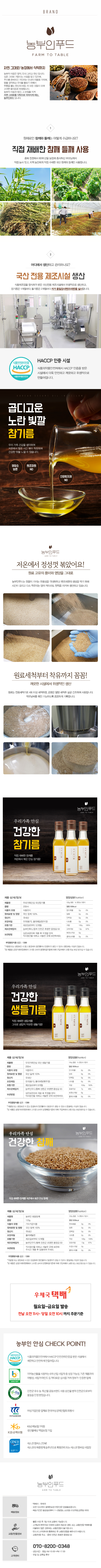 농부인푸드 TO TABLE - 직접 재배한 참깨와 들깨를 사용합니다. 어디에서 생산하고 관리하나요? 국산 전용 제조시설에서 생산합니다. 100% 국산 참기름은 0.7%포인트 곱디고운 노란 빛깔을 가지고 있으며, 저온에서 정성껏 볶았습니다! 원료 고유의 풍미와 영양을 그대로 유지하며, 원료 세척부터 착유까지 꼼꼼하게 관리합니다. 깨끗한 시설에서 위생적으로 생산하여 우리가족이 안심하고 먹을 수 있는 건강한 참기름입니다. 우리가족이 안심하고 먹을 수 있는 건강한 생들기름도 있습니다. 또한, 우리가족이 안심하고 먹을 수 있는 건강한 참깨도 있습니다. 우체국 택배로 3일 이내에 배송됩니다. 농부인 안심 CHECK POINT! 서울시 청소년 113번 - 농부인 푸드 010-8200-0348