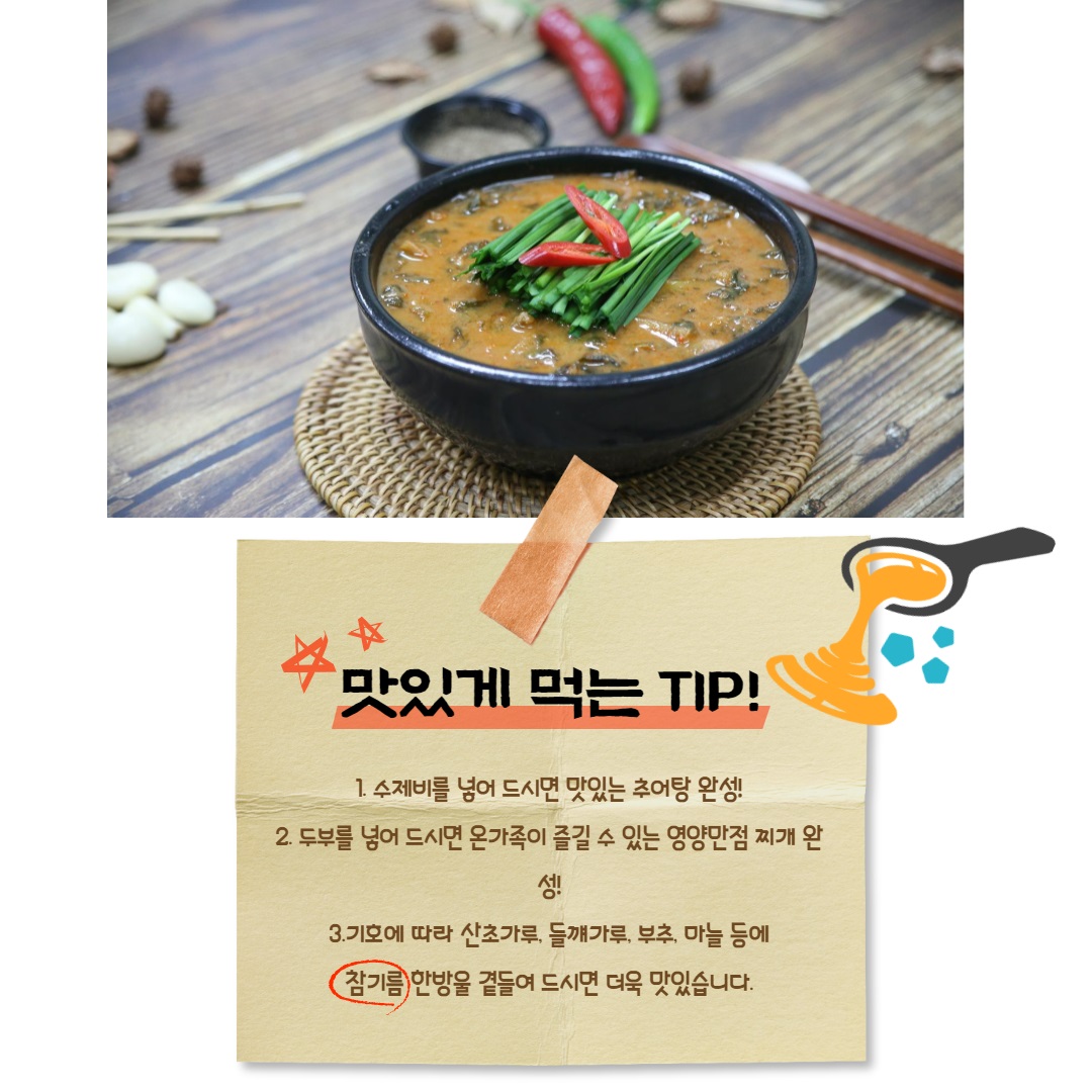 맛있게 먹는 TIP! 1. 수제비를 넣어 드시면 맛있는 추어탕 완성! 2. 두부를 넣어 드시면 온 가족이 즐길 수 있는 영양 만점 찌개 완성! 3. 기호에 따라 산초가루, 들깨가루, 부추, 마늘 등에 참기름 한 방울 곁들여 드시면 더욱 맛있습니다.