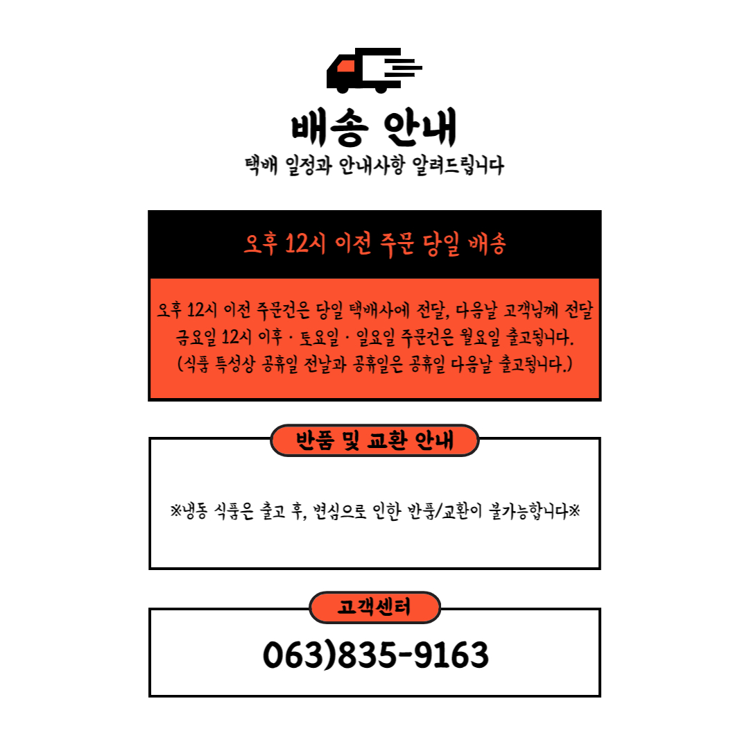배송 안내택배 일정과 안내사항 알려드립니다.- 오후 12시 이전 주문: 당일 배송- 오후 12시 이전 주문건은 당일 택배사에 전달, 다음날 고객님께 전달- 금요일 12시 이후, 토요일, 일요일 주문건은 월요일 출고됩니다. (식품 특성상 공휴일 전날과 공휴일은 공휴일 다음날 출고됩니다.)반품 및 교환 안내※ 냉동 식품은 출고 후, 변심으로 인한 반품/교환이 불가능합니다 ※고객센터: 063-835-9163