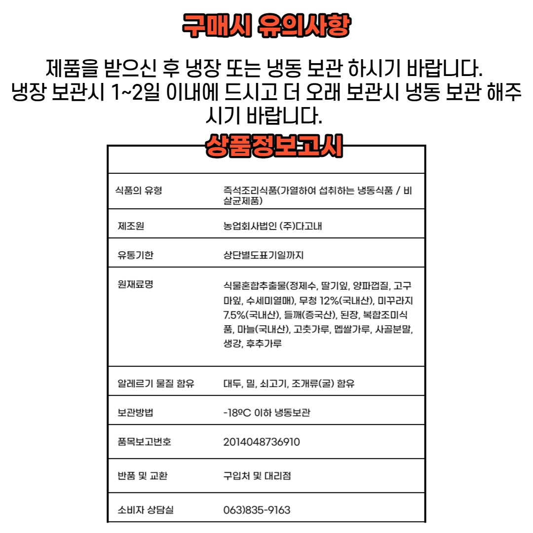 제품을 받으신 후 냉장 또는 냉동 보관하시기 바랍니다. 냉장 보관 시 1~2일 이내에 드시고, 더 오래 보관 시 냉동 보관해주시기 바랍니다.상품 정보 고시- 식품의 유형: 즉석조리식품(가열하여 섭취하는 냉동식품 / 비살균제품)- 제조원: 농업회사법인 (주)다고내- 유통기한: 상단 별도 표기일까지- 원재료명: 식물혼합추출물(정제수, 딸기잎, 양파껍질, 고구마잎, 수세미열매), 무청 12%(국내산), 미꾸라지 7.5%(국내산), 들깨(중국산), 된장, 복합조미식품, 마늘(국내산), 고춧가루, 멥쌀가루, 사골분말, 생강, 후추가루- 알레르기 물질 함유: 대두, 밀, 쇠고기, 조개류(굴) 함유보관 방법: -18°C 이하 냉동 보관품목 보고 번호: 2014048736910반품 및 교환: 구입처 및 대리점소비자 상담실: 063)835-9163