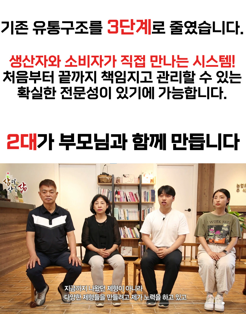 기존 유통구조를 3단계로 줄였습니다. 생산자와 소비자가 직접 만나는 시스템! 처음부터 끝까지 책임지고 관리할 수 있는 확실한 전문성이 있기에 가능합니다. 부모님과 함께 2대가 만드는 삶 농업. 지금까지 나왔던 제형이 아니라 다양한 제형들을 만들기 위해 제가 노력하고 있습니다.