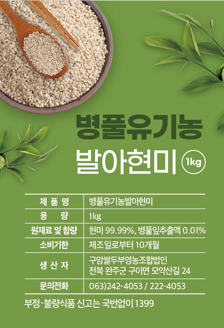 병풀유기농 발아현미 1kg 제품명: 병풀유기농발아현미 용량: 1kg 원재료 및 함량: 현미 99.99%, 병풀잎추출액 0.01% 소비기한: 제조일로부터 10개월 구암쌀두부영농조합법인 생산자: 전북 완주군 구이면 모악산길 24 문의전화: 063)242-4053, 222-4053 부정·불량식품 신고는 국번없이 1399