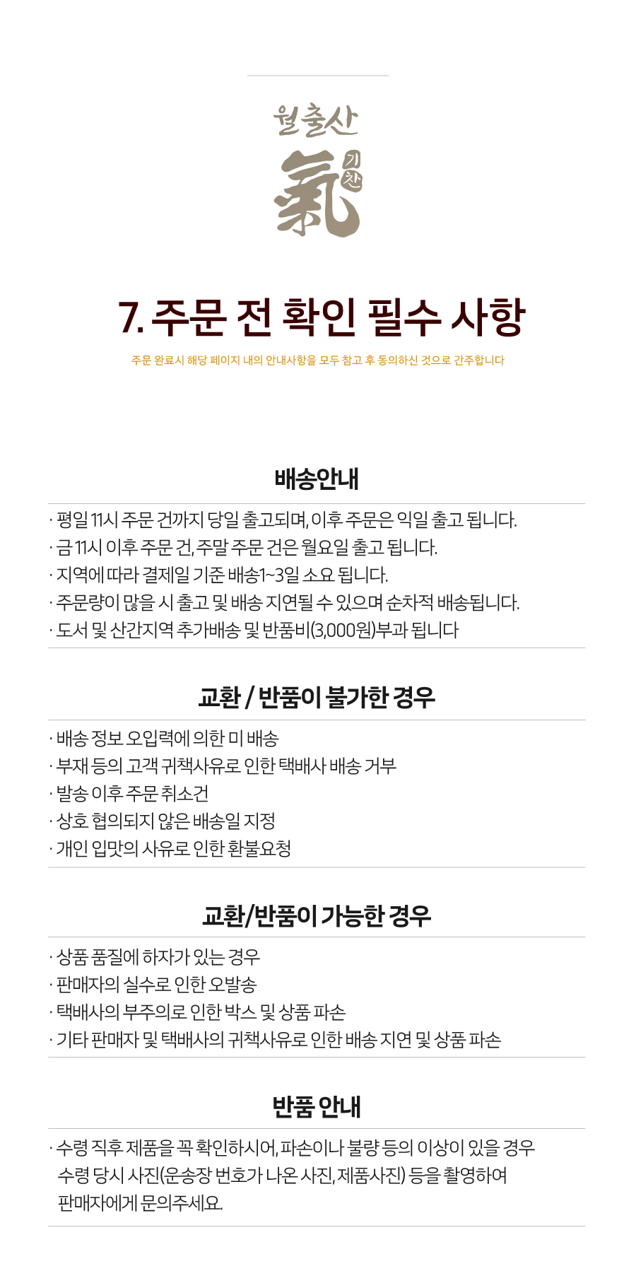 월출산 국기친 7. 주문 전 확인 필수 사항
주문 완료 시 해당 페이지 내의 안내사항을 모두 참고 후 동의하신 것으로 간주합니다.
배송안내
- 평일 11시 주문 건까지 당일 출고되며, 이후 주문은 익일 출고됩니다.
- 금요일 11시 이후 주문 건, 주말 주문 건은 월요일 출고됩니다.
- 지역에 따라 결제일 기준 배송 1~3일 소요됩니다.
- 주문량이 많을 시 출고 및 배송이 지연될 수 있으며 순차적으로 배송됩니다.
- 도서 및 산간지역은 추가 배송비 및 반품비(3,000원)가 부과됩니다.
교환/반품이 불가한 경우
- 배송 정보 오입력에 의한 미배송
- 부재 등의 고객 귀책 사유로 인한 택배사 배송 거부
- 발송 이후 주문 취소 건
- 상호 협의되지 않은 배송일 지정
- 개인 입맛의 사유로 인한 환불 요청
교환/반품이 가능한 경우
- 상품 품질에 하자가 있는 경우
- 판매자의 실수로 인한 오발송
- 택배사의 부주의로 인한 박스 및 상품 파손
- 기타 판매자 및 택배사의 귀책 사유로 인한 배송 지연 및 상품 파손
반품안내
- 수령 직후 제품을 꼭 확인하시어, 파손이나 불량 등의 이상이 있을 경우 수령 당시 사진(운송장 번호가 나온 사진, 제품 사진) 등을 촬영하여 판매자에게 문의 주세요.