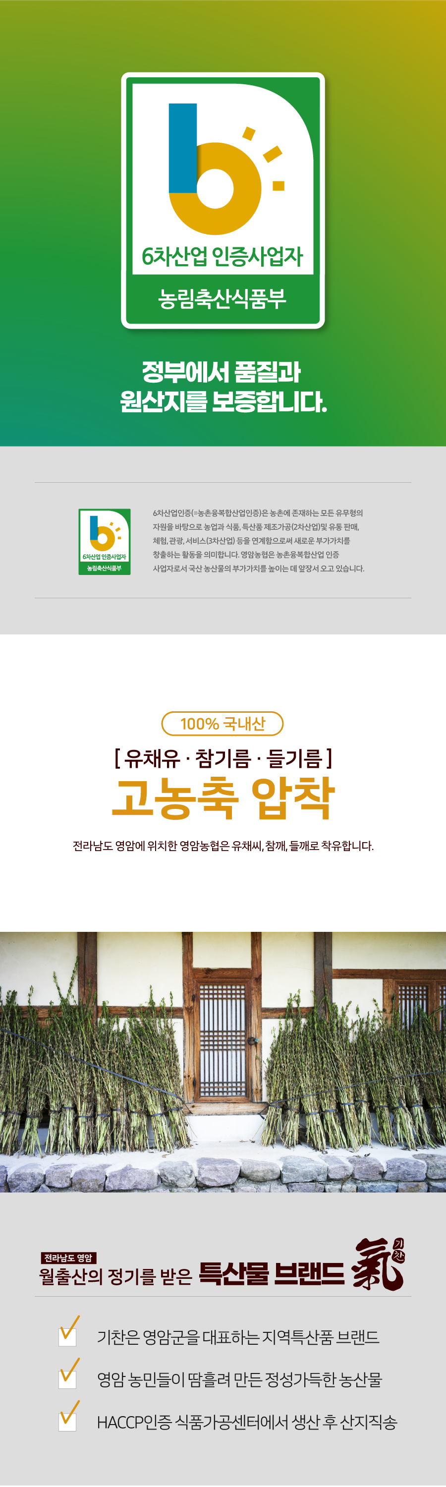 6차산업 인증사업자는 농림축산식품부에서 품질과 원산지를 보증합니다. 6차산업인증(=농촌융복합산업인증)은 농촌에 존재하는 모든 유무형의 자원을 바탕으로 농업과 식품, 특산품 제조가공(2차산업) 및 유통 판매, 체험, 관광, 서비스(3차산업) 등을 연계함으로써 새로운 부가가치를 창출하는 활동을 의미합니다. 영암농협은 농촌융복합산업 인증 농림축산식품부 사업자로서 국산 농산물의 부가가치를 높이는 데 앞장서 오고 있습니다. 100% 국내산 [유채유·참기름·들기름] 고농축 압착 전라남도 영암에 위치한 영암농협은 유채씨, 참깨, 들깨로 착유합니다. 전라남도 영암 월출산의 정기를 받은 특산물 브랜드 '기찬'은 영암군을 대표하는 지역특산품 브랜드입니다. 영암 농민들이 땀흘려 만든 정성가득한 농산물은 HACCP인증 식품가공센터에서 생산 후 산지직송됩니다.