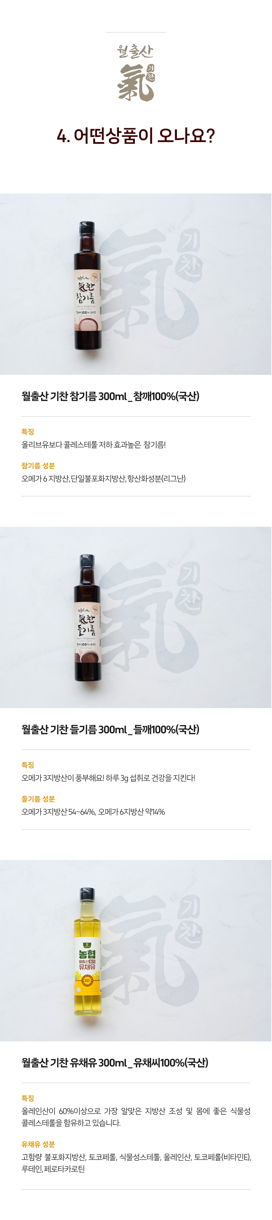 월출산 기찬 참기름 300ml는 국산 참깨 100%로 만들어졌으며, 올리브유보다 콜레스테롤 저하 효과가 높은 참기름입니다. 참기름 성분으로는 오메가6 지방산, 단일불포화지방산, 항산화성분(리그난)이 포함되어 있습니다.
월출산 기찬 들기름 300ml는 국산 들깨 100%로 만들어졌으며, 오메가3 지방산이 풍부하여 하루 3g 섭취로 건강을 지킬 수 있습니다. 들기름 성분으로는 오메가3 지방산 54~64%, 오메가6 지방산 약 14%가 포함되어 있습니다.
월출산 기찬 유채유 300ml는 국산 유채씨 100%로 만들어졌으며, 올레인산이 60% 이상으로 가장 알맞은 지방산 조성을 가지고 있으며, 몸에 좋은 식물성 콜레스테롤을 함유하고 있습니다. 유채유 성분으로는 고함량 불포화지방산, 토코페롤, 식물성 스테롤, 올레인산, 토코페롤(비타민E), 루테인, 페로티카로틴이 포함되어 있습니다.