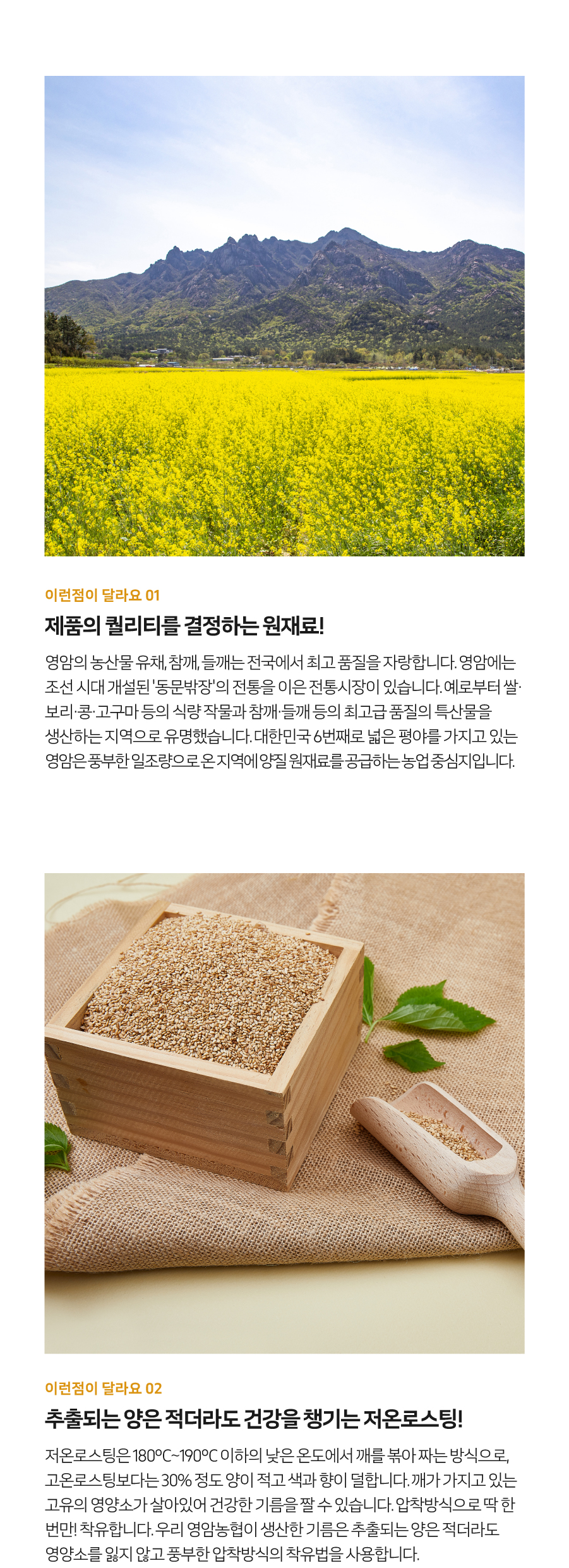 이런 점이 달라요 01. 제품의 퀄리티를 결정하는 원재료! 영암의 농산물 유채, 참깨, 들깨는 전국에서 최고 품질을 자랑합니다. 영암에는 조선 시대 개설된 '동문밖장'의 전통을 이은 전통시장이 있습니다. 예로부터 쌀, 보리, 콩, 고구마 등의 식량작물과 참깨, 들깨 등의 최고급 품질의 특산물을 생산하는 지역으로 유명했습니다. 대한민국에서 여섯 번째로 넓은 평야를 가지고 있는 영암은 풍부한 일조량으로 온 지역에 양질의 원재료를 공급하는 농업 중심지입니다.
이런 점이 달라요 02. 추출되는 양은 적더라도 건강을 챙기는 저온 로스팅! 저온 로스팅은 180°C~190°C 이하의 낮은 온도에서 깨를 볶아 짜는 방식으로, 고온 로스팅보다는 30% 정도 양이 적고 색과 향이 덜합니다. 깨가 가지고 있는 고유의 영양소가 살아있어 건강한 기름을 짤 수 있습니다. 압착 방식으로 딱 한 번만 착유합니다. 우리 영암농협이 생산한 기름은 추출되는 양은 적더라도 영양소를 잃지 않고 풍부한 압착 방식의 착유법을 사용합니다.