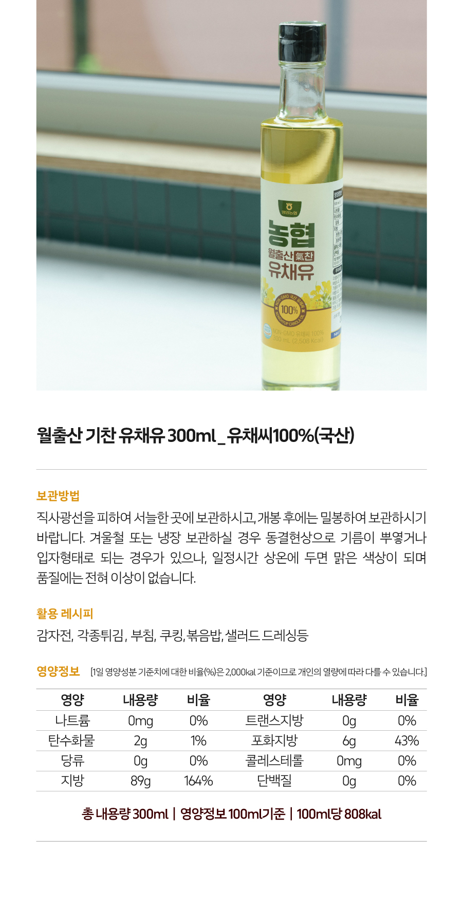 영업농협 농협 월출산 기찬 유채유 300ml 유채씨 100% (국산)

보관방법: 직사광선을 피하여 서늘한 곳에 보관하시고, 개봉 후에는 밀봉하여 보관하시기 바랍니다. 겨울철 또는 냉장 보관 시 동결현상으로 기름이 뿌옇거나 입자 형태로 변할 수 있으나, 일정 시간 상온에 두면 맑은 색상이 되며 품질에는 전혀 이상이 없습니다.

활용 레시피: 감자전, 각종 튀김, 부침, 볶음밥, 샐러드 드레싱 등

영양정보 (1일 영양성분 기준치에 대한 비율(%)은 2,000kcal 기준이므로 개인의 열량에 따라 다를 수 있습니다.)
- 나트륨: 0mg (0%)
- 트랜스지방: 0g (0%)
- 탄수화물: 2g (1%)
- 포화지방: 6g (43%)
- 당류: 0g (0%)
- 콜레스테롤: 0mg (0%)
- 지방: 89g (164%)
- 단백질: 0g (0%)

총 내용량: 300ml
영양정보 (100ml 기준): 100ml당 808kcal