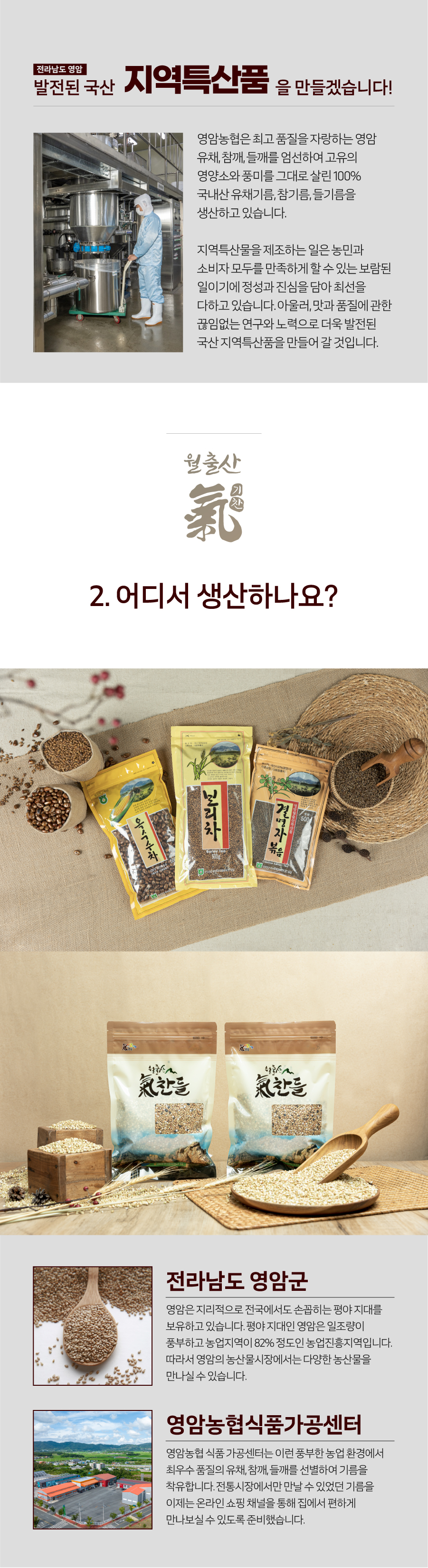 전라남도 영암 지역특산품 발전된 국산을 만들겠습니다! 영암농협은 최고 품질을 자랑하는 영암 유채, 참깨, 들깨를 엄선하여 고유의 영양소와 풍미를 그대로 살린 100% 국내산 유채기름, 참기름, 들기름을 생산하고 있습니다. 지역특산물을 제조하는 일은 농민과 소비자 모두를 만족하게 할 수 있는 보람된 일이기에 정성과 진심을 담아 최선을 다하고 있습니다. 아울러, 맛과 품질에 관한 끊임없는 연구와 노력으로 더욱 발전된 국산 지역특산품을 만들어 갈 것입니다.
전라남도 영암군 영암은 지리적으로 전국에서도 손꼽히는 평야 지대를 보유하고 있습니다. 평야 지대인 영암은 일조량이 풍부하고 농업지역이 82% 정도인 농업진흥지역입니다. 따라서 영암의 농산물시장에서는 다양한 농산물을 만나실 수 있습니다.
영암농협 식품가공센터는 이런 풍부한 농업 환경에서 최우수 품질의 유채, 참깨, 들깨를 선별하여 기름을 착유합니다. 전통시장에서만 만날 수 있었던 기름을 이제는 온라인 쇼핑 채널을 통해 집에서 편하게 만나보실 수 있도록 준비했습니다.