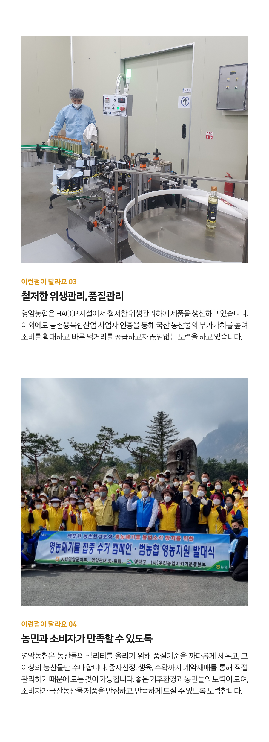 이런 점이 달라요 03 철저한 위생관리, 품질관리
영암농협은 HACCP 시설에서 철저한 위생관리하에 제품을 생산하고 있습니다. 이외에도 농촌융복합산업 사업자 인증을 통해 국산 농산물의 부가가치를 높여 소비를 확대하고, 바른 먹거리를 공급하고자 끊임없는 노력을 하고 있습니다. NH 깨끗한 농촌환경 조성·영농폐기물 불법소각 방지를 위한 영농폐기물 집중 수거 캠페인, 범농협 영농지원 발대식, 농협영암군지부, 영암관내 농·축협, 영암군, (사)우리농업지키기운동본부 등과 함께 하고 있습니다.
이런 점이 달라요 04 농민과 소비자가 만족할 수 있도록
영암농협은 농산물의 퀄리티를 올리기 위해 품질기준을 까다롭게 세우고, 그 이상의 농산물만 수매합니다. 종자선정, 생육, 수확까지 계약재배를 통해 직접 관리하기 때문에 모든 것이 가능합니다. 좋은 기후환경과 농민들의 노력이 모여, 소비자가 국산 농산물 제품을 안심하고, 만족하게 드실 수 있도록 노력합니다.