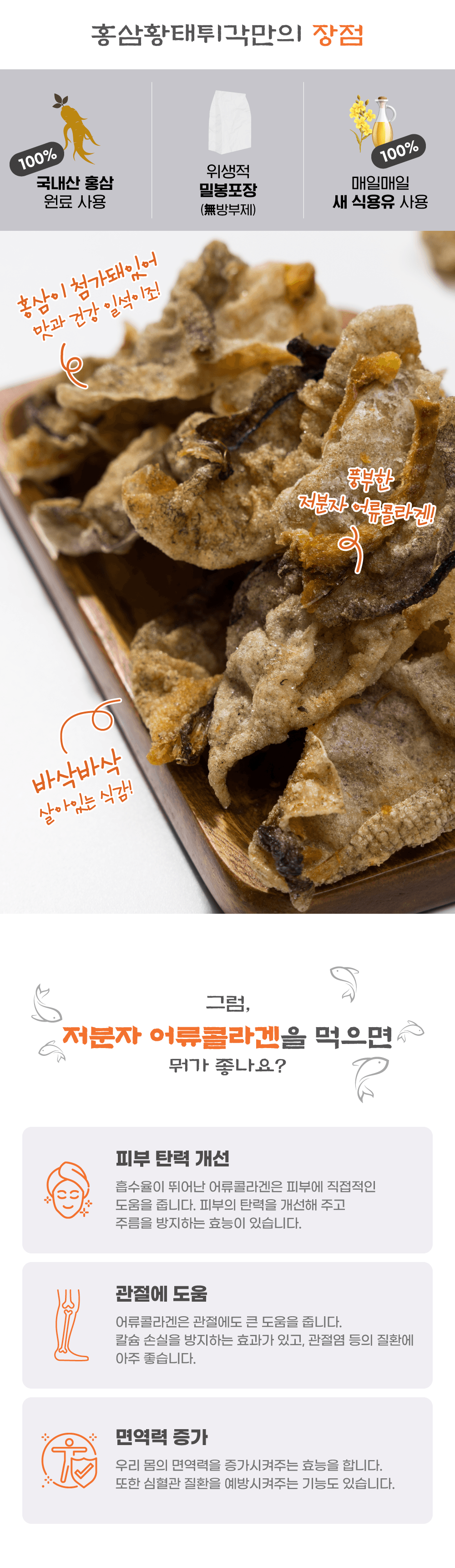 홍삼황태튀각만의 장점:
100% 국내산 원료 사용
홍삼 (방부제 없음)
밀봉포장으로 위생적
매일매일 식용유 사용 첨가돼있어 홍삼이 일석이조!
맛과 건강이 풍부한 저분자 어류콜라겐!
바삭바삭한 식감!

그럼, 저분자 어류콜라겐을 먹으면 뭐가 좋나요?
- 피부 탄력 개선: 흡수율이 뛰어난 어류콜라겐은 피부에 직접적인 도움을 줍니다. 피부의 탄력을 개선해 주고 주름을 방지하는 효능이 있습니다.
- 관절에 도움: 어류콜라겐은 관절에도 큰 도움을 줍니다. 칼슘 손실을 방지하는 효과가 있고, 관절염 등의 질환에 아주 좋습니다.
- 면역력 증가: 우리 몸의 면역력을 증가시켜주는 효능이 있습니다. 또한 심혈관 질환을 예방시켜주는 기능도 있습니다.