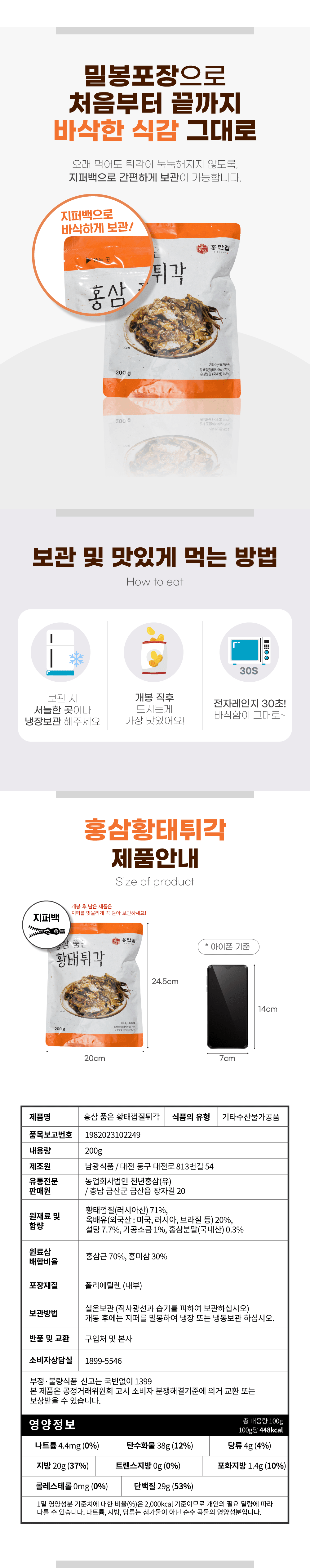 밀봉 포장으로 처음부터 끝까지 바삭한 식감을 그대로 유지할 수 있으며, 오래 먹어도 튀각이 눅눅해지지 않도록 지퍼백으로 간편하게 보관이 가능합니다. 지퍼백으로 바삭하게 보관하세요! 홍만집 튀각 홍삼 200g.

보관 및 맛있게 먹는 방법:
- 개봉 직후 서늘한 곳에 보관하거나 전자레인지에 30초 돌려 바삭함을 그대로 유지하세요.
- 냉장 보관해주시면 가장 맛있습니다.

제품 안내:
- 제품명: 홍삼 품은 황태껍질튀각
- 식품의 유형: 기타 수산물 가공품
- 품목보고번호: 1982023102249
- 내용량: 200g
- 제조원: 남광식품 (대전 동구 대전로 81.3번길 54)
- 유통전문: 농업회사법인 천년홍삼(유)
- 판매원: 충남 금산군 금산읍 장자길 20

원재료 및 함량:
- 황태껍질(러시아산) 71%
- 옥배유(외국산: 미국, 러시아, 브라질 등) 20%
- 설탕 7.7%
- 가공소금 1%
- 홍삼분말(국내산) 0.3% (홍삼근 70%, 홍미삼 30%)

포장재질: 폴리에틸렌 (내부)
보관방법: 실온 보관 (직사광선과 습기를 피하여 보관하십시오). 개봉 후에는 지퍼를 밀봉하여 냉장 또는 냉동 보관하십시오.

반품 및 교환: 구입처 및 본사 소비자상담실 1899-5546. 부정·불량식품 신고는 국번 없이 1399. 본 제품은 공정거래위원회 고시 소비자 분쟁 해결 기준에 의거 교환 또는 보상받을 수 있습니다.

영양정보 (총 내용량 100g 기준):
- 열량: 448kcal
- 나트륨: 4.4mg (0%)
- 탄수화물: 38g (12%)
- 당류: 4g (4%)
- 지방: 20g (37%)
- 트랜스지방: 0g (0%)
- 포화지방: 1.4g (10%)
- 콜레스테롤: 0mg (0%)
- 단백질: 29g (53%)

1일 영양성분 기준치에 대한 비율(%)은 2,000kcal 기준이므로 개인의 필요 열량에 따라 다를 수 있습니다. 나트륨, 지방, 당류는 첨가물이 아닌 순수 곡물의 영양성분입니다.