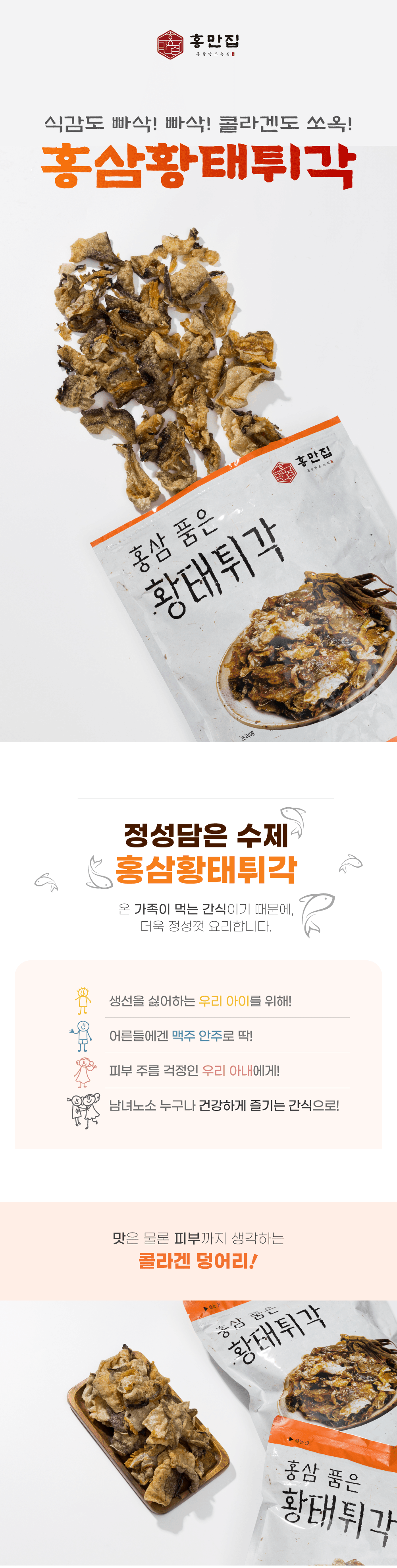 홍만집 홍삼 만드는 집. 식감도 바삭! 바삭! 콜라겐도 쏙! 홍삼 황태튀각. 홍만집 황태튀각에 담긴 홍삼. 정성을 담은 수제 홍삼 황태튀각. 온 가족이 먹는 간식이기 때문에 더욱 정성껏 요리합니다. 생선을 싫어하는 우리 아이를 위해! 어른들에겐 맥주 안주로 딱! 피부 주름 걱정인 우리 아내에게! 남녀노소 누구나 건강하게 즐기는 간식으로! 맛은 물론 피부까지 생각하는 콜라겐 덩어리! 황태튀각에 담긴 홍삼. 홍삼을 품은 황태튀각.