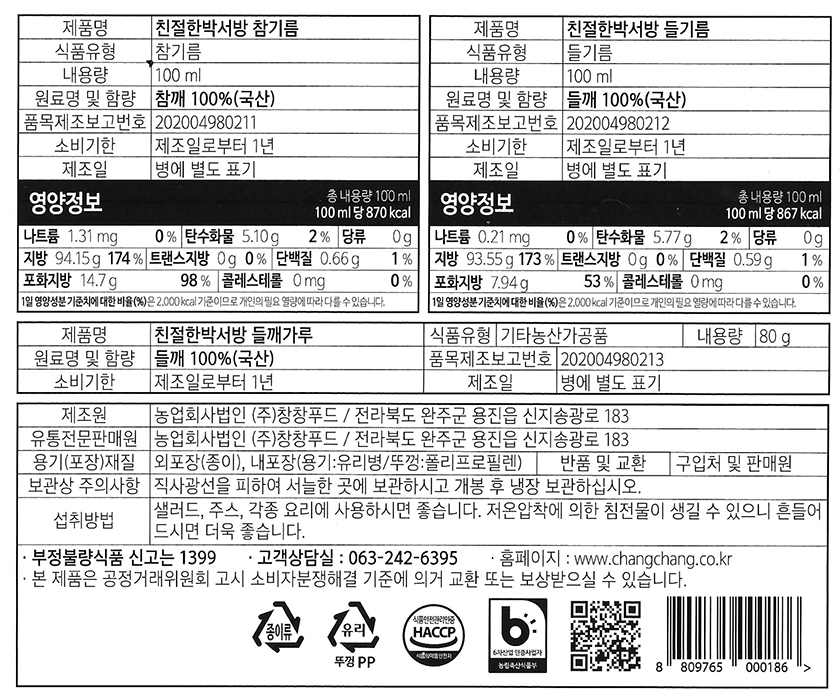 제품명: 친절한박서방 참기름 제품명: 친절한박서방 들기름 식품유형: 참기름 식품유형: 들기름 내용량: 100ml 내용량: 100ml 원료명 및 함량: 참깨 100%(국산) 원료명 및 함량: 들깨 100%(국산) 품목제조보고번호: 202004980211 품목제조보고번호: 202004980212 소비기한: 제조일로부터 1년 소비기한: 제조일로부터 1년 제조일: 병에 별도 표기 제조일: 병에 별도 표기 총내용량: 100ml 총내용량: 100ml 영양정보 (100ml당): - 870kcal - 나트륨 1.31mg (0%) - 탄수화물 5.10g (2%) - 당류 0g - 지방 94.15g (174%) - 트랜스지방 0g (0%) - 단백질 0.66g (1%) - 포화지방 14.7g (98%) - 콜레스테롤 0mg (0%) 영양정보 (100ml당): - 867kcal - 나트륨 0.21mg (0%) - 탄수화물 5.77g (2%) - 당류 0g - 지방 93.55g (173%) - 트랜스지방 0g (0%) - 단백질 0.59g (1%) - 포화지방 7.94g (53%) - 콜레스테롤 0mg (0%) 1일 영양성분 기준치에 대한 비율(%)은 2,000kcal 기준이므로 개인의 필요 열량에 따라 다를 수 있습니다. 제품명: 친절한박서방 들깨가루 식품유형: 기타농산가공품 내용량: 80g 원료명 및 함량: 들깨 100%(국산) 품목제조보고번호: 202004980213 소비기한: 제조일로부터 1년 제조일: 병에 별도 표기 제조원: 농업회사법인 (주)창창푸드 / 전라북도 완주군 용진읍 신지송광로 183 유통전문판매원: 농업회사법인 (주)창창푸드 / 전라북도 완주군 용진읍 신지송광로 183 용기(포장)재질: 외포장(종이), 내포장(용기:유리병/뚜껑:폴리프로필렌) 반품 및 교환: 구입처 및 판매원 보관상 주의사항: 직사광선을 피하여 서늘한 곳에 보관하시고 개봉 후 냉장보관하십시오. 사용방법: 샐러드, 주스, 각종 요리에 사용하시면 좋습니다. 저온압착에 의한 침전물이 생길 수 있으니 잘 흔들어 드시면 더욱 좋습니다. 부정불량식품 신고는 1399 고객상담실: 063-242-6395 홈페이지: www.changchang.o.kr 본 제품은 공정거래위원회 고시 소비자분쟁해결 기준에 의거 교환 또는 보상받으실 수 있습니다. 식품안전관리인증 (HACCP) 6차산업인증사업자 농림축산식품부 종이류, 유리, 뚜껑PP 8 809765 000186