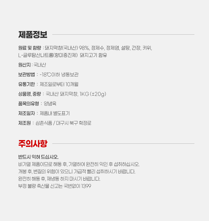 조리 도구별 요리 방법 안내 입니다.
후라이팬 이용시
1. 차가운 물에 막창 팩째로 1시간 정도 담궈 해동해 주세요.
2. 익을 때까지 굽다가 한입 크기로 잘라서 충분히 더 익혀주세요.
중간 중간 생기는 물은 키친타월로 닦아내 주세요.

에어프라이어 이용시
1. 차가운 물에 막창 팩째로 1시간 정도 담궈 해동해 주세요.
2. 에어프라이어 190도씨 정도로 앞, 뒤 뒤집어 15~20분정도 익혀 주세요.
3. 한입 크기로 잘라서 익은 정도에 따라 추가로 후라이팬에 완전히 익혀 주세요.

캠핑장에서 직화로 구울때
1. 차가운 물에 막창 팩째로 1시간 정도 담궈 해동해 주세요.
2. 끓는 물에 살짝 데친 후, 타지 않게 뒤집어 가며 구워 주세요.
참고. 직화로 구우면 겉몉은 타고 속은 익지 않는 경우가 발생하므로 데친 후 구워드시면 좋습니다. 단 질겨 질수 있는점 참고 바랍니다.