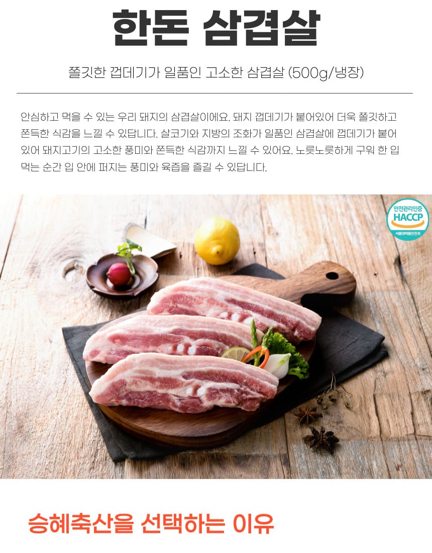 한돈 삼겹살은 쫄깃한 껍데기가 일품인 고소한 삼겹살입니다. (500g/냉장) 안심하고 먹을 수 있는 우리 돼지의 삼겹살이에요. 돼지 껍데기가 붙어 있어 더욱 쫄깃하고 쫀득한 식감을 느낄 수 있답니다. 살코기와 지방의 조화가 일품인 삼겹살에 껍데기가 붙어 있어 돼지고기의 고소한 풍미와 쫀득한 식감까지 느낄 수 있어요. 노릇노릇하게 구워 한 입 먹는 순간 입 안에 퍼지는 풍미와 육즙을 즐길 수 있답니다. 안전관리인증 HACCP 식품의약품안전처 승혜축산을 선택하는 이유입니다.