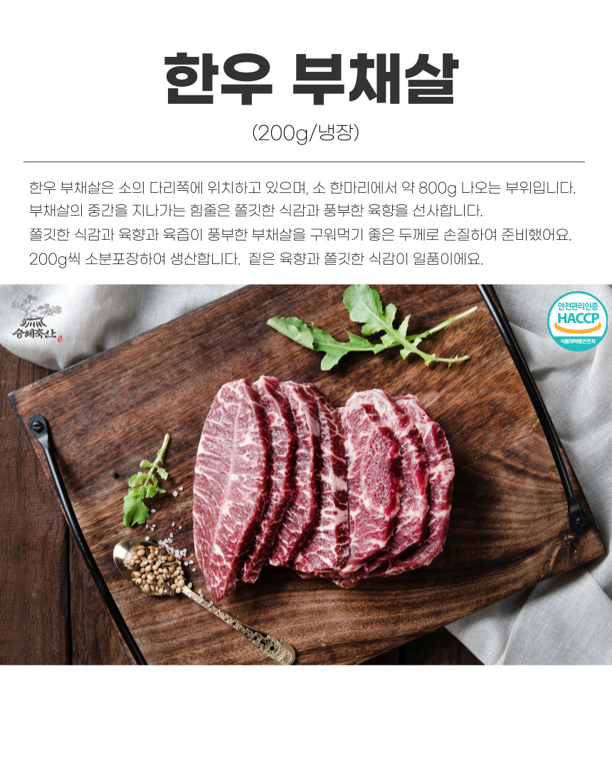 한우 부채살 (200g/냉장)은 소의 다리 쪽에 위치하며, 소 한 마리에서 약 800g 나오는 부위입니다. 부채살의 중간을 지나가는 힘줄은 쫄깃한 식감과 풍부한 육향을 선사합니다. 쫄깃한 식감과 육향, 육즙이 풍부한 부채살을 구워 먹기 좋은 두께로 손질하여 준비했습니다. 200g씩 소분 포장하여 생산합니다. 짙은 육향과 쫄깃한 식감이 일품입니다. 안전관리인증 HACCP 승혜축산 식품의약품안전처.