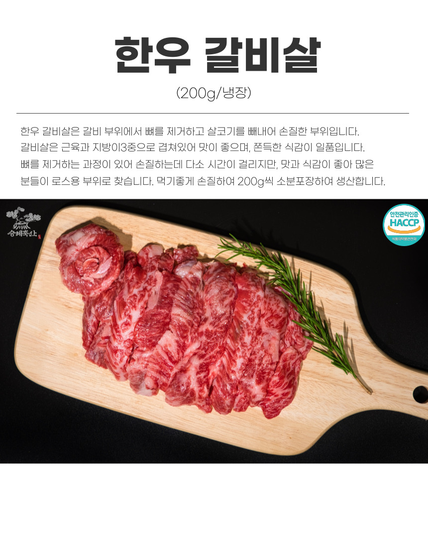 한우 갈비살 (200g/냉장) 한우 갈비살은 갈비 부위에서 뼈를 제거하고 살코기를 빼내어 손질한 부위입니다. 갈비살은 근육과 지방이 3중으로 겹쳐 있어 맛이 좋으며, 쫀득한 식감이 일품입니다. 뼈를 제거하는 과정이 있어 손질하는데 다소 시간이 걸리지만, 맛과 식감이 좋아 많은 분들이 로스용 부위로 찾습니다. 먹기 좋게 손질하여 200g씩 소분 포장하여 생산합니다. 안전관리인증 HACCP 승혜축산: 식품명약 및 안전시.
