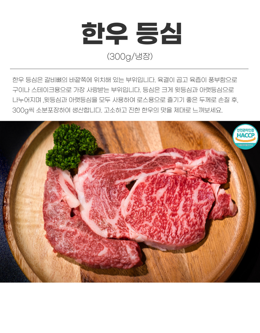 한우 등심 (300g/냉장) 한우 등심은 갈비뼈의 바깥쪽에 위치해 있는 부위입니다. 육질이 곱고 육즙이 풍부하여 구이나 스테이크용으로 가장 사랑받는 부위입니다. 등심은 크게 윗등심과 아랫등심으로 나누어지며, 윗등심과 아랫등심을 모두 사용하여 로스용으로 즐기기 좋은 두께로 손질 후, 300g씩 소분 포장하여 생산합니다. 고소하고 진한 한우의 맛을 제대로 느껴보세요. 안전관리인증 HACCP 식품안전관리인증.