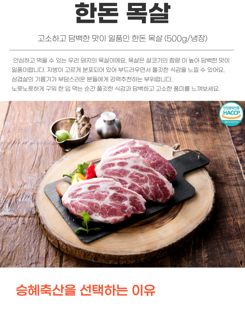 한돈 목살 고소하고 담백한 맛이 일품인 한돈 목살 (500g/냉장) 안심하고 먹을 수 있는 우리 돼지의 목살이에요. 목살은 살코기의 함량이 높아 담백한 맛이 일품이랍니다. 지방이 고르게 분포되어 있어 부드러우면서 쫄깃한 식감을 느낄 수 있어요. 삼겹살의 기름기가 부담스러운 분들에게 강력 추천하는 부위랍니다. 노릇노릇하게 구워 한입 먹는 순간 쫄깃한 식감과 담백하고 고소한 풍미를 느껴보세요. 안전관리인증 HACCP 식품의약품안전처 승혜축산을 선택하는 이유