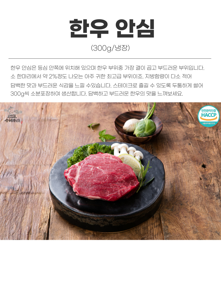 한우 안심 (300g/냉장) 한우 안심은 등심 안쪽에 위치해 있으며 한우 부위 중 가장 결이 곱고 부드러운 부위입니다. 소 한 마리에서 약 2% 정도 나오는 아주 귀한 최고급 부위이죠. 지방 함량이 다소 적어 담백한 맛과 부드러운 식감을 느낄 수 있습니다. 스테이크로 즐길 수 있도록 두툼하게 썰어 300g씩 소분 포장하여 생산합니다. 담백하고 부드러운 한우의 맛을 느껴보세요. 안전관리인증 HACCP 승혜축산 식품의약품안전처