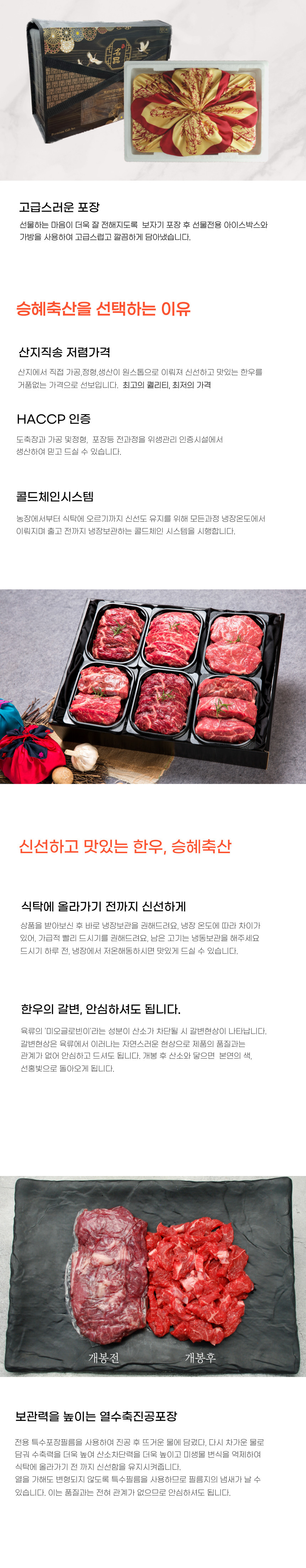 2018 고급스러운 포장 선물하는 마음이 더욱 잘 전해지도록 보자기 포장 후 선물 전용 아이스박스와 가방을 사용하여 고급스럽고 깔끔하게 담아냈습니다.승혜축산을 선택하는 이유:1. 산지직송 저렴가격: 산지에서 직접 가공, 정형, 생산이 원스톱으로 이루어져 신선하고 맛있는 한우를 거품 없는 가격으로 선보입니다.2. 최고의 퀄리티, 최저의 가격: HACCP 인증 도축장과 가공 및 정형, 포장 등 전 과정을 위생관리 인증시설에서 생산하여 믿고 드실 수 있습니다.3. 콜드체인 시스템: 농장에서부터 식탁에 오르기까지 신선도 유지를 위해 모든 과정이 냉장 온도에서 이루어지며 출고 전까지 냉장 보관하는 콜드체인 시스템을 시행합니다.신선하고 맛있는 한우, 승혜축산:식탁에 올라가기 전까지 신선하게 상품을 받아보신 후 바로 냉장 보관을 권해드려요. 냉장 온도에 따라 차이가 있어 가급적 빨리 드시기를 권해드려요. 남은 고기는 냉동 보관을 해주세요. 드시기 하루 전, 냉장에서 저온 해동하시면 맛있게 드실 수 있습니다.한우의 갈변, 안심하셔도 됩니다:육류의 '미오글로빈'이라는 성분이 산소가 차단될 시 갈변 현상이 나타납니다. 갈변 현상은 육류에서 일어나는 자연스러운 현상으로 제품의 품질과는 관계가 없어 안심하고 드셔도 됩니다. 개봉 후 산소와 닿으면 본연의 색, 선홍빛으로 돌아오게 됩니다.보관력을 높이는 열수축 진공포장:전용 특수포장 필름을 사용하여 진공 후 뜨거운 물에 담갔다가 다시 차가운 물로 담가 수축력을 더욱 높여 산소 차단력을 더욱 높이고 미생물 번식을 억제하여 식탁에 올라가기 전까지 신선함을 유지시켜줍니다. 열을 가해도 변형되지 않도록 특수 필름을 사용하므로 필름지의 냄새가 날 수 있습니다. 이는 품질과는 전혀 관계가 없으므로 안심하셔도 됩니다.