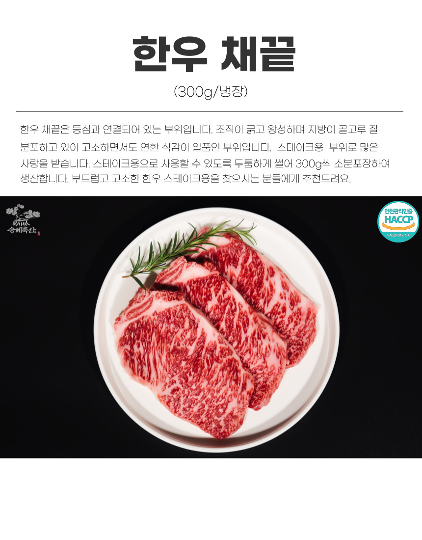 한우 채끝 (300g/냉장) 한우 채끝은 등심과 연결된 부위입니다. 조직이 굵고 왕성하며 지방이 골고루 분포해 고소하면서도 연한 식감이 일품입니다. 스테이크용 부위로 많은 사랑을 받으며, 두툼하게 썰어 300g씩 소분포장하여 생산합니다. 부드럽고 고소한 한우 스테이크용을 찾으시는 분들에게 추천드립니다. 안전관리인증 HACCP 승혜축산 식품의약품안전처.