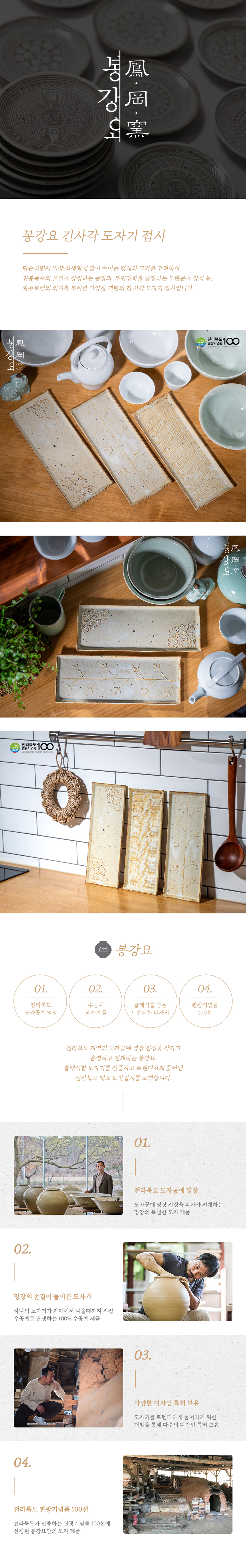 봉강요 긴사각 도자기 접시는 단순하면서 일상 식생활에 많이 쓰이는 형태와 크기를 고려하여 위봉폭포의 물결을 상징하는 문양과 부귀영화를 상징하는 모란문을 장식하는 등, 완주 로컬의 의미를 부여한 다양한 패턴의 긴 사각 도자기 접시입니다. 전라북도 장수공예 클래식을 담은 관광기념품 도자 제품 트렌디한 디자인 100선에 선정된 전라북도 지역의 도자공예 명장 전정욱 작가가 운영하고 전개하는 봉강요. 클래식한 도자기를 심플하고 트렌디하게 풀어낸 전라북도 대표 도자접시를 소개합니다. 전라북도 도자공예 명장 전정욱 작가가 전개하는 명장의 손길이 들어간 도자기, 하나의 도자기가 가마에서 나올 때까지 직접 다양한 디자인 특허를 보유하고 있으며, 전라북도가 인증하는 관광기념품 100선에 선정되었습니다.