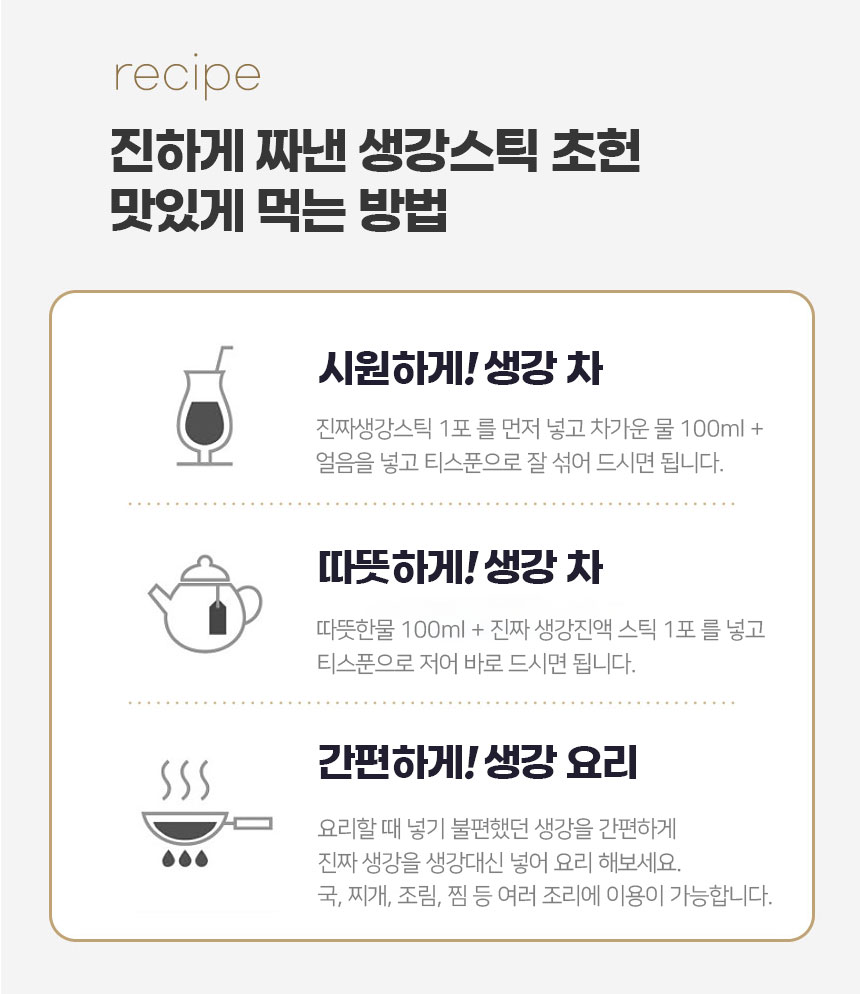 진하게 짜낸 생강스틱을 맛있게 먹는 방법시원하게! 생강 차: 진짜 생강스틱 1포를 먼저 넣고 차가운 물 100ml와 얼음을 넣고 티스푼으로 잘 섞어 드시면 됩니다.따뜻하게! 생강 차: 따뜻한 물 100ml에 진짜 생강진액 스틱 1포를 넣고 티스푼으로 저어 바로 드시면 됩니다.간편하게! 생강 요리: 요리할 때 넣기 불편했던 생강 대신 진짜 생강스틱을 사용해보세요. 국, 찌개, 조림, 찜 등 여러 조리에 이용이 가능합니다.