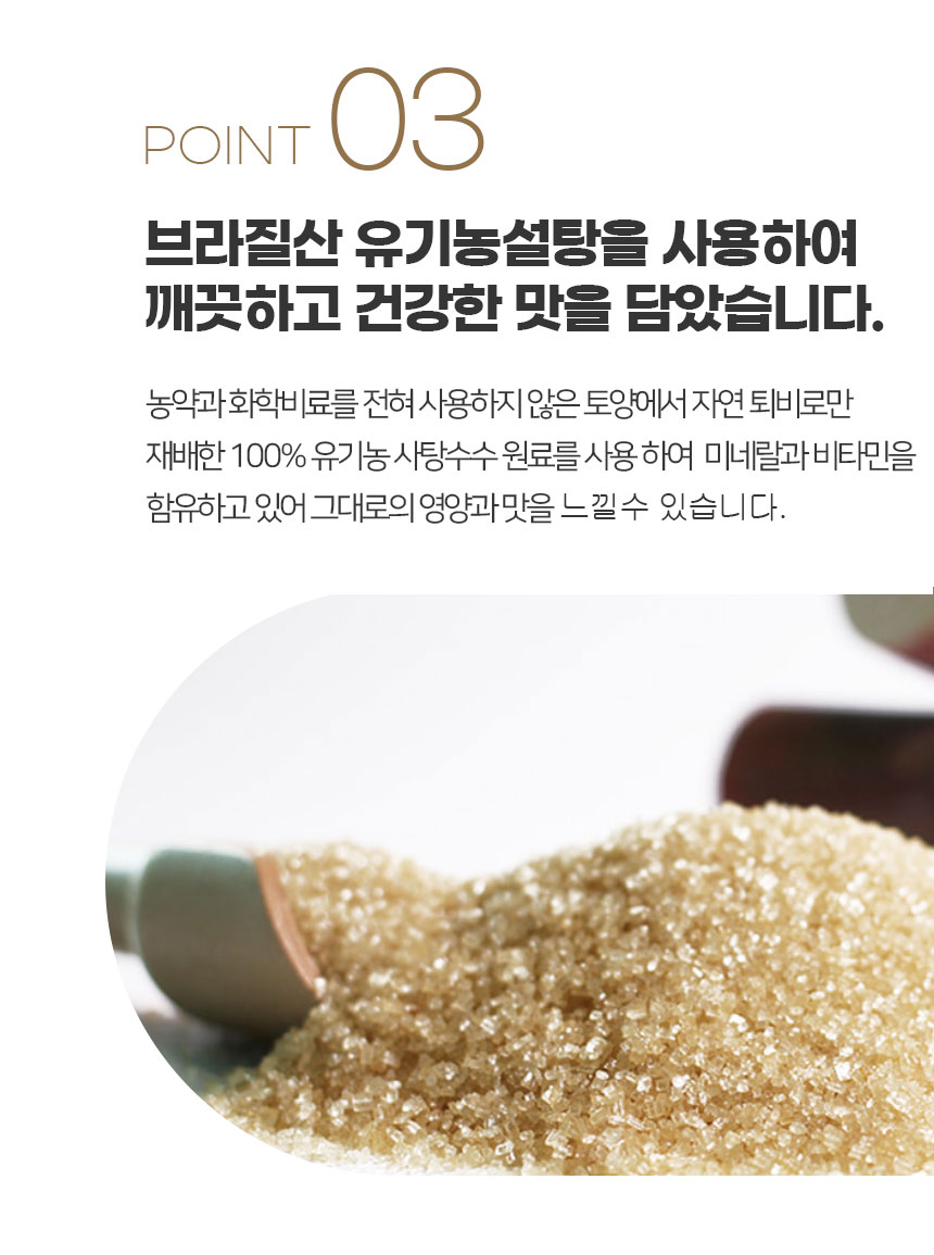 브라질산 유기농 설탕을 사용하여 깨끗하고 건강한 맛을 담았습니다. 농약과 화학 비료를 전혀 사용하지 않은 토양에서 자연 퇴비로만 재배한 100% 유기농 사탕수수 원료를 사용하여 미네랄과 비타민을 함유하고 있어 그대로의 영양과 맛을 느낄 수 있습니다.