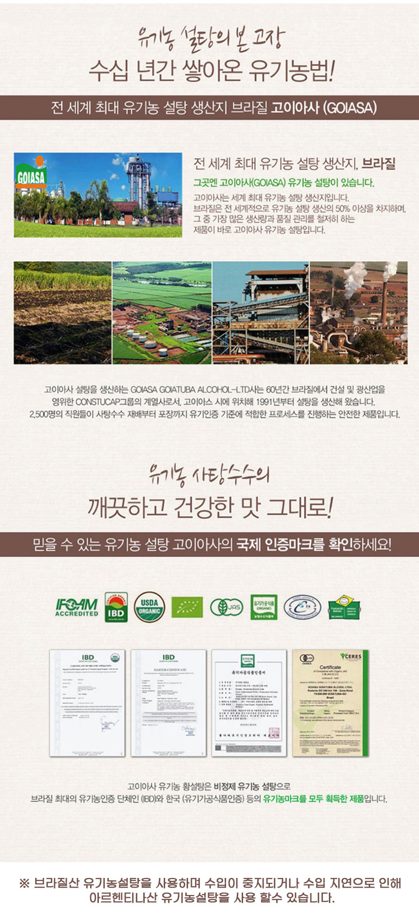 유기농 설탕의 본고장, 수십 년간 쌓아온 유기농법! 전 세계 최대 유기농 설탕 생산지 브라질 고이아사(GOIASA). 그곳에는 고이아사 유기농 설탕이 있습니다. 고이아사는 세계 최대 유기농 설탕 생산지입니다. 브라질은 전 세계적으로 유기농 설탕 생산의 50% 이상을 차지하며, 그 중 가장 많은 생산량과 품질 관리를 철저히 하는 제품이 바로 고이아사 유기농 설탕입니다.고이아사 설탕을 생산하는 GOIASA GOIATUBA ALCOHOL-LTD사는 60년간 브라질에서 건설 및 광산업을 영위한 CONSTUCAP 그룹의 계열사로서, 고이아스 시에 위치해 1991년부터 설탕을 생산해 왔습니다. 2,500명의 직원들이 사탕수수 재배부터 포장까지 유기인증 기준에 적합한 프로세스를 진행하는 안전한 제품입니다.유기농 사탕수수의 깨끗하고 건강한 맛 그대로! 믿을 수 있는 유기농 설탕 고이아사의 국제 인증마크를 확인하세요! IFOAM, USDA ORGANIC, Z ACCREDITED, IBD, YCERES Certificate ### BBM-1885800.고이아사 유기농 황설탕은 비정제 유기농 설탕으로 브라질 최대의 유기농인증 단체인 IBD와 한국 유기가공식품인증 등의 유기농 마크를 모두 획득한 제품입니다. 브라질산 유기농 설탕을 사용하며, 수입이 중지되거나 수입 지연으로 인해 아르헨티나산 유기농 설탕을 사용할 수 있습니다.