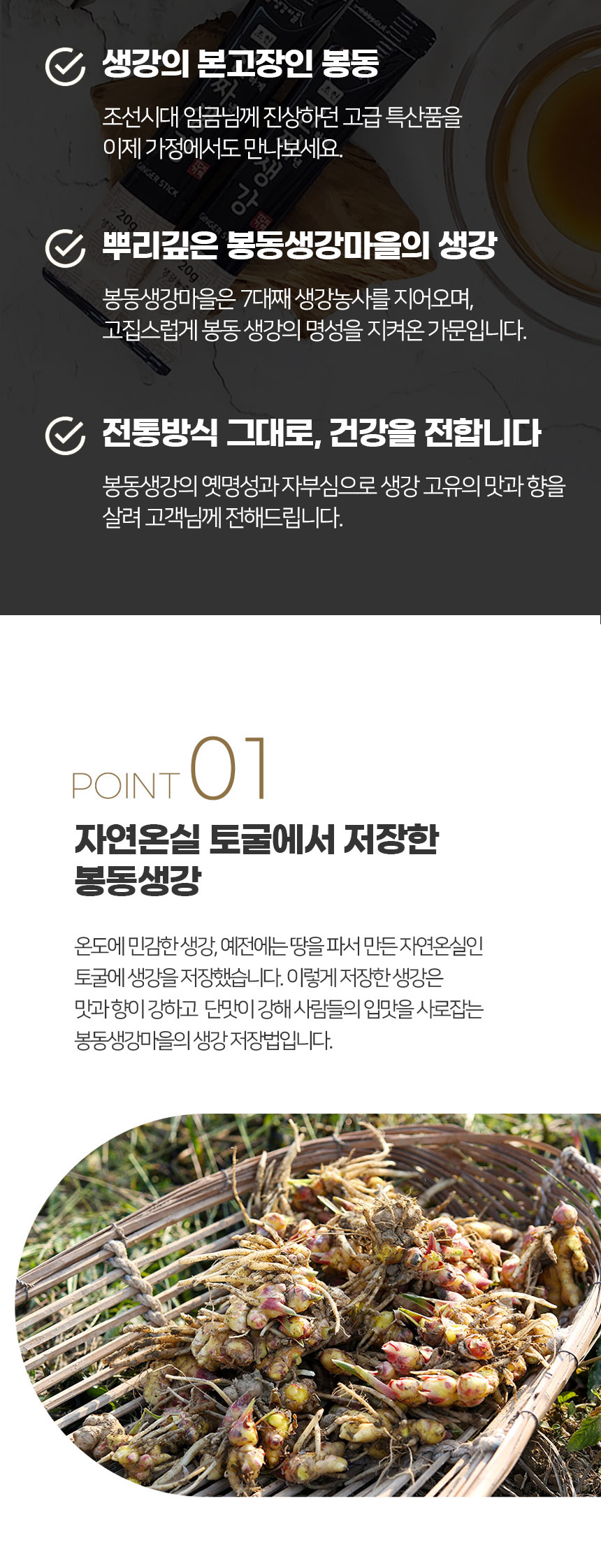 생강의 본고장인 봉동에서 조선시대 임금님께 진상하던 고급 특산품을 이제 가정에서도 만나보세요. 봉동생강마을은 7대째 생강농사를 지어오며, 고집스럽게 봉동 생강의 명성을 지켜온 가문입니다. 전통방식 그대로, 건강을 전합니다. 봉동생강의 옛 명성과 자부심으로 생강 고유의 맛과 향을 살려 고객님께 전해드립니다.POINT 01: 자연온실 토굴에서 저장한 봉동생강온도에 민감한 생강은 예전에는 땅을 파서 만든 자연온실인 토굴에 저장했습니다. 이렇게 저장한 생강은 맛과 향이 강하고 단맛이 강해 사람들의 입맛을 사로잡는 봉동생강마을의 생강 저장법입니다.