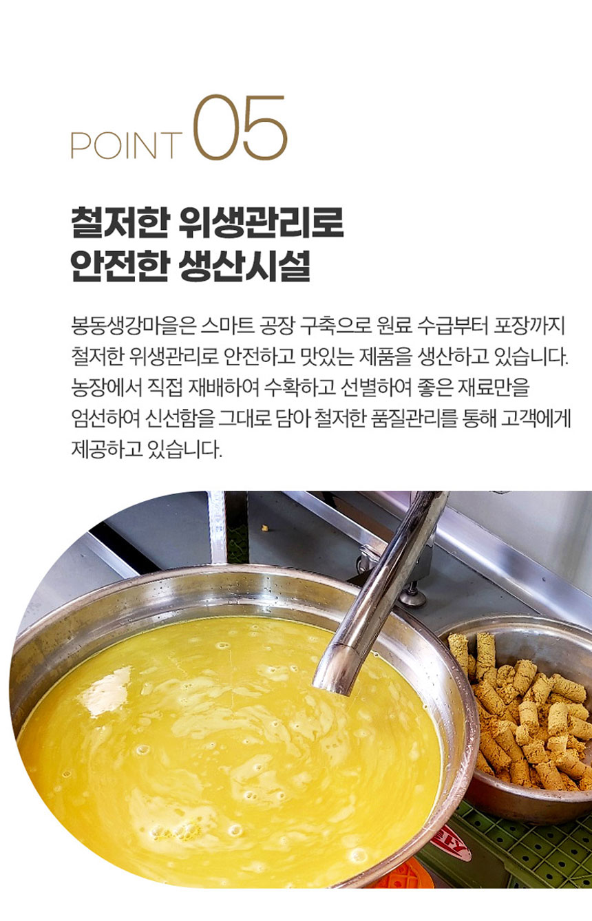 봉동생강마을은 스마트 공장을 구축하여 원료 수급부터 포장까지 철저한 위생관리를 통해 안전하고 맛있는 제품을 생산하고 있습니다. 농장에서 직접 재배하여 수확하고 선별한 좋은 재료만을 엄선하여 신선함을 그대로 담아 철저한 품질관리를 통해 고객에게 제공하고 있습니다.