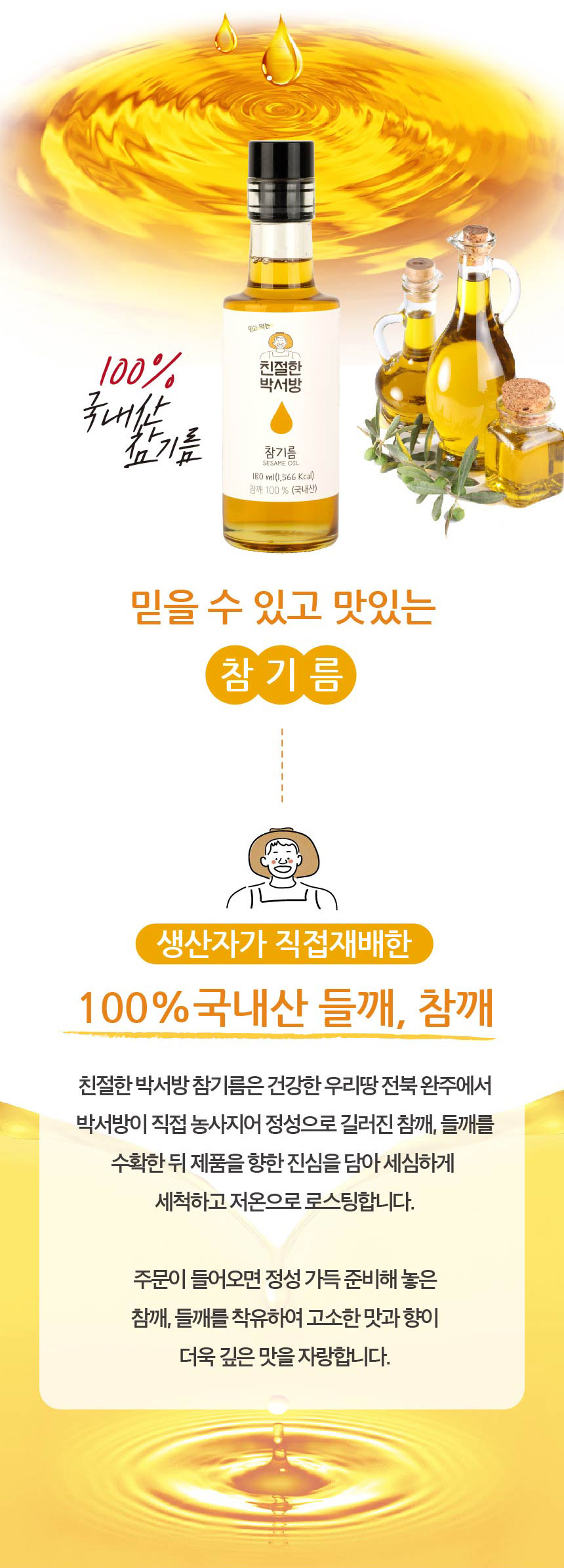 믿고 먹는 100% 친절한 박서방 국내산 참기름. 참기름 SESAMEOIL 180 ml (1,566 Kcal). 참깨 100% (국내산). 믿을 수 있고 맛있는 참기름. 생산자가 직접 재배한 100% 국내산 들깨, 참깨. 친절한 박서방 참기름은 건강한 우리 땅 전북 완주에서 박서방이 직접 농사지어 정성으로 길러진 참깨, 들깨를 수확한 뒤 제품을 향한 진심을 담아 세심하게 세척하고 저온으로 로스팅합니다. 주문이 들어오면 정성 가득 준비해 놓은 참깨, 들깨를 착유하여 고소한 맛과 향이 더욱 깊은 맛을 자랑합니다.