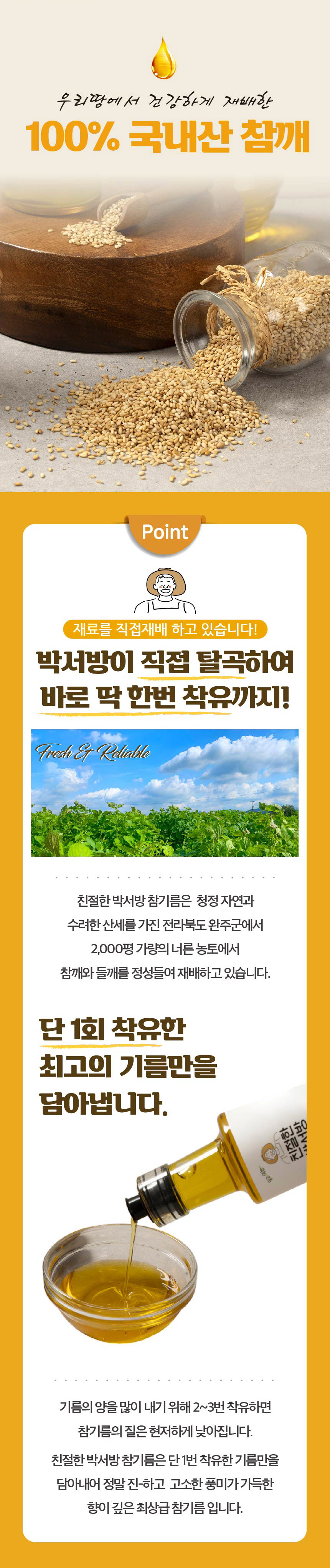 우리 땅에서 건강하게 재배한 100% 국내산 참깨를 사용합니다! 박서방이 직접 탈곡하여 딱 한 번 착유까지! Fresh & Reliable 친절한 박서방 참기름은 청정 자연과 수려한 산세를 가진 전라북도 완주군에서 2,000평 가량의 너른 농지에서 참깨와 들깨를 정성 들여 재배하고 있습니다. 단 1회 착유한 최고의 기름만을 담아냅니다. 설탕과 ( ) 노래연금 기름의 양을 많이 내기 위해 2~3번 착유하면 참기름의 질은 현저하게 낮아집니다. 친절한 박서방 참기름은 단 1번 착유한 기름만을 담아내어 정말 진하고 고소한 풍미가 가득한 향이 깊은 최상급 참기름입니다.