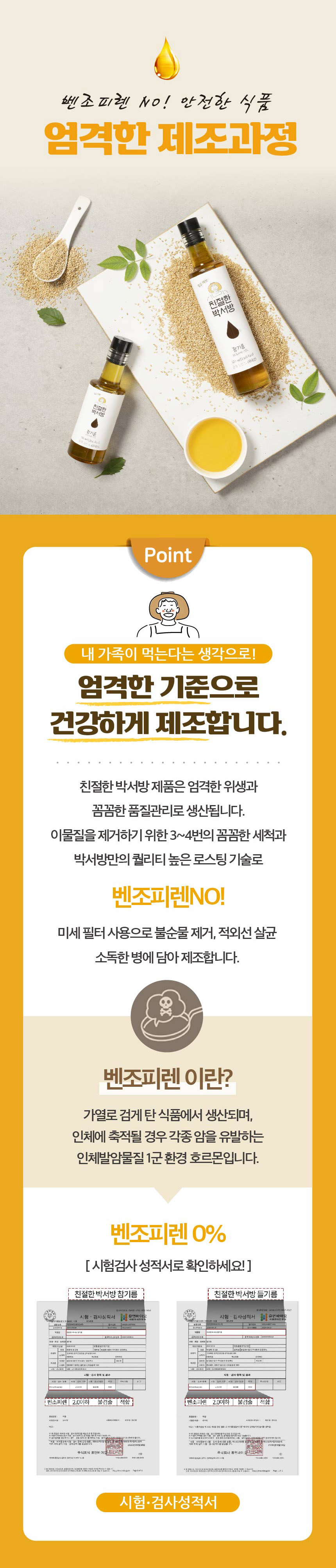 벤조피렌 NO! 안전한 식품, 엄격한 제조과정, 친절한 박서방 창기룡 - Point. 내 가족이 먹는다는 생각으로! 엄격한 기준으로 건강하게 제조합니다. 친절한 박서방 제품은 엄격한 위생과 꼼꼼한 품질관리로 생산됩니다. 이물질을 제거하기 위한 3~4번의 꼼꼼한 세척과 박서방만의 퀄리티 높은 로스팅 기술로 벤조피렌 NO! 미세 필터 사용으로 불순물을 제거하고, 적외선 살균 소독한 병에 담아 제조합니다.벤조피렌이란? 가열로 검게 탄 식품에서 생산되며, 인체에 축적될 경우 각종 암을 유발하는 인체발암물질 1군 환경 호르몬입니다. 벤조피렌 0% [시험검사 성적서로 확인하세요!]친절한 박서방 참기름, 친절한 박서방 들기름 시험 검사 성적서휴먼바이오 검사 항목 및 결과:- 벤조피렌 2.0 이하 불검출 적합- 벤조피렌 2.0 이하 불검출 적합시험·검사 성적서