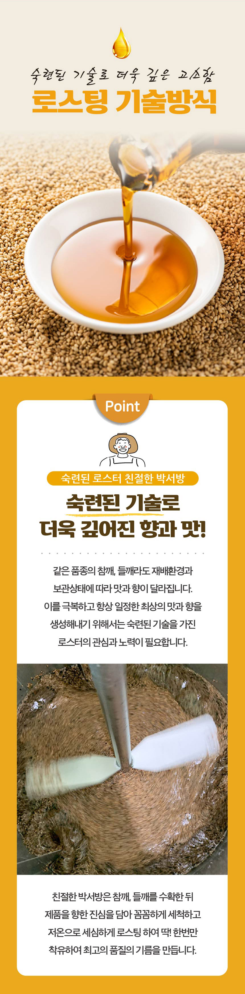 숙련된 기술로 더욱 깊은 고소함 로스팅 기술방식 Point 숙련된 로스터 친절한 박서방숙련된 기술로 더욱 깊어진 향과 맛! 같은 품종의 참깨, 들깨라도 재배환경과 보관상태에 따라 맛과 향이 달라집니다. 이를 극복하고 항상 일정한 최상의 맛과 향을 생성해내기 위해서는 숙련된 기술을 가진 로스터의 관심과 노력이 필요합니다. 친절한 박서방은 참깨, 들깨를 수확한 뒤 제품을 향한 진심을 담아 꼼꼼하게 세척하고 저온으로 세심하게 로스팅하여 딱! 한번만 착유하여 최고의 품질의 기름을 만듭니다.