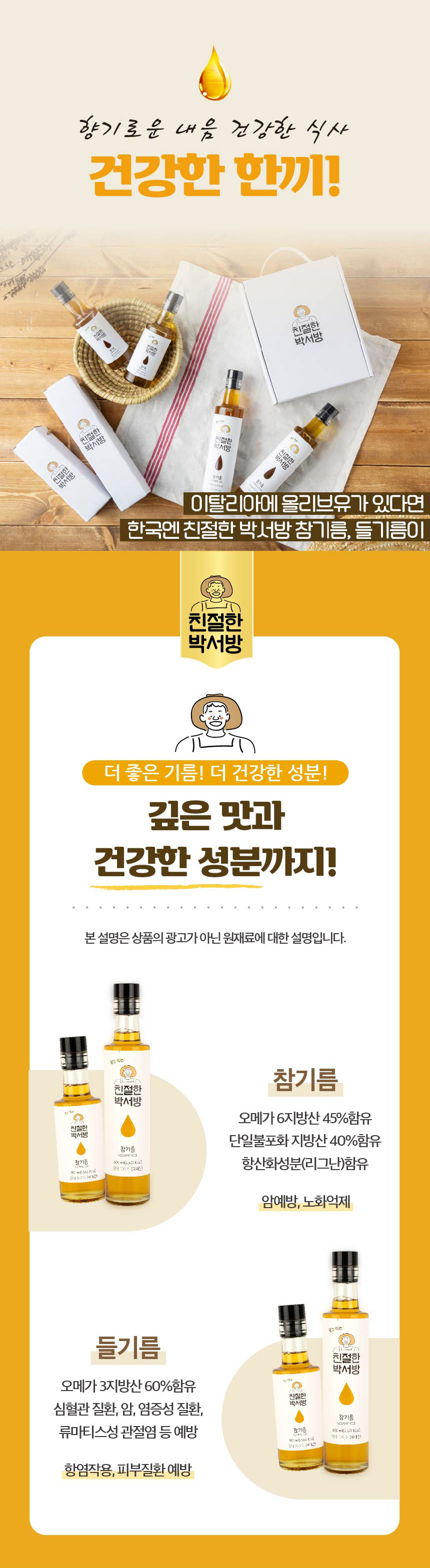 향기로운 내음, 건강한 식사, 건강한 한끼! 친절한 박서방 155-444-0000이탈리아에 올리브유가 있다면 한국엔 친절한 박서방 참기름, 들기름이 있습니다. 더 좋은 기름! 더 건강한 성분! 깊은 맛과 건강한 성분까지!본 설명은 상품의 광고가 아닌 원재료에 대한 설명입니다. 알고 먹는 친절한 참기름 박서방참기름: 오메가 6 지방산 45% 함유, 단일불포화 지방산 40% 함유, 항산화 성분(리그난) 함유, 암 예방, 노화 억제들기름: 오메가 3 지방산 60% 함유, 심혈관 질환, 암, 염증성 질환, 류마티스성 관절염 등 예방, 항염 작용, 피부질환 예방