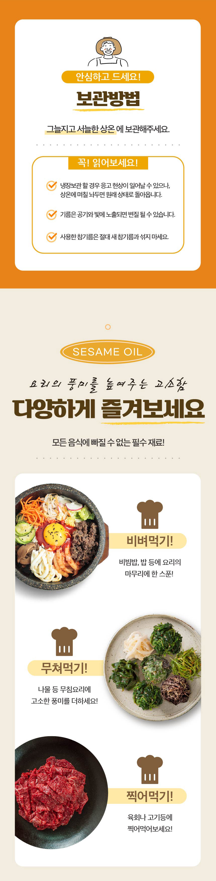 안심하고 드세요!보관방법: 그늘지고 서늘한 상온에 보관해주세요.꼭! 읽어보세요!냉장보관 할 경우 응고 현상이 일어날 수 있으나, 상온에 며칠 두면 원래 상태로 돌아옵니다. 기름은 공기와 빛에 노출되면 변질될 수 있습니다. 사용한 참기름은 절대 새 참기름과 섞지 마세요.SESAME OIL요리의 풍미를 높여주는 고소함, 다양하게 즐겨보세요. 모든 음식에 빠질 수 없는 필수 재료!비벼먹기: 비빔밥, 밥 등에 요리의 마무리에 한 스푼!무쳐먹기: 나물 등 무침 요리에 고소한 풍미를 더하세요!찍어먹기: 육회나 고기 등에 찍어먹어보세요!