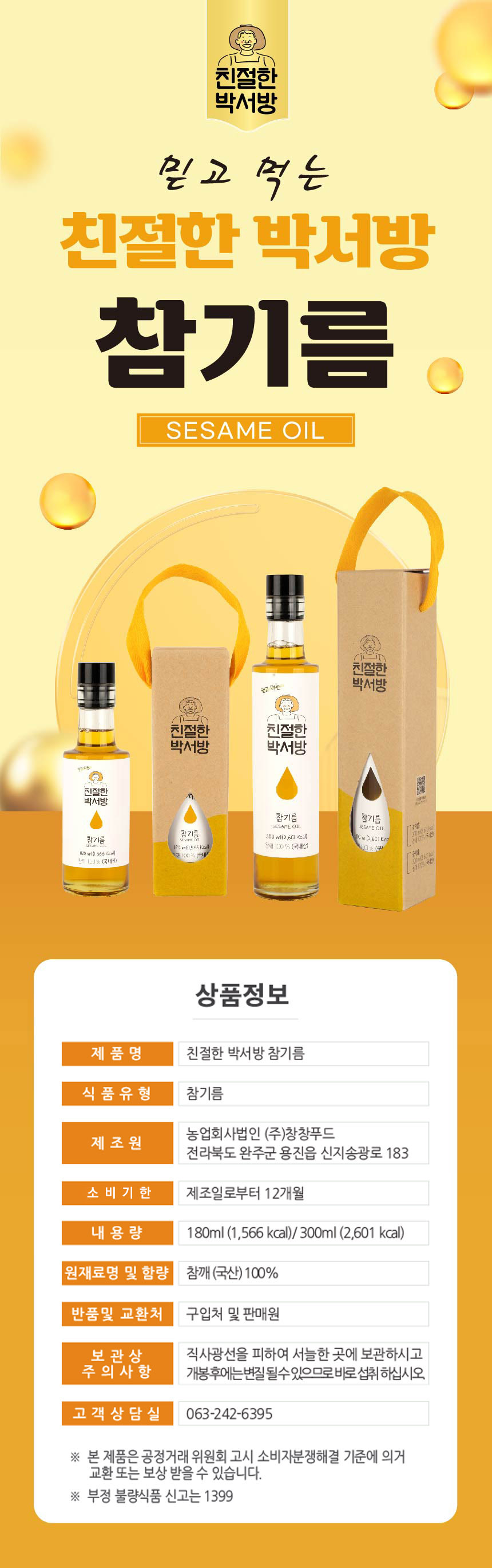 친절한 박서방 믿고 먹는 친절한 박서방 참기름 SESAME OIL 친절한 믿고 먹는 박서방 친절한 친절한 박서방 박서방 친절한 N 박서방 참기름 참기름 SESAME OIL SESAME CH 19 참기름 참기름 300ml (2,601 kcal) mb, SHANGHAI SHEQU XEPU DAXUE 8개 1:00% (국내성 1800 with 565 KGall Security 상품정보 제품명: 친절한 박서방 참기름 식품유형: 참기름 제조원: 농업회사법인 (주)창창푸드 전라북도 완주군 용진읍 신지송광로 183 소비기한: 제조일로부터 12개월 내용량: 180ml (1,566 kcal) / 300ml (2,601 kcal) 원재료명 및 함량: 참깨(국산) 100% 반품 및 교환처: 구입처 및 판매원 보관상 주의사항: 직사광선을 피하여 서늘한 곳에 보관하시고, 개봉 후에는 변질될 수 있으므로 바로 섭취하십시오. 고객상담실: 063-242-6395 본 제품은 공정거래위원회 고시 소비자분쟁해결 기준에 의거 교환 또는 보상받을 수 있습니다. 부정 불량식품 신고는 1399