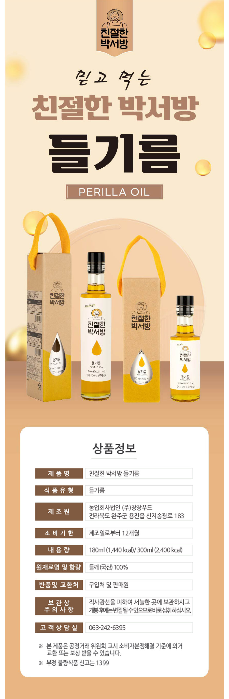 친절한 박서방 믿고 먹는 친절한 박서방 들기름 PERILLA OIL친절한 박서방 믿고 먹는 친절한 박서방 들기름300 ml (2,600 kcal)들기름 100% (국내산) 80 ml 1,560 kcal상품정보제품명: 친절한 박서방 들기름식품유형: 들기름제조원: 농업회사법인 (주)창창푸드주소: 전라북도 완주군 용진읍 신지송광로 183소비기한: 제조일로부터 12개월내용량: 180ml (1,440 kcal) / 300ml (2,400 kcal)원재료명 및 함량: 들깨(국산) 100%반품 및 교환처: 구입처 및 판매원보관상 주의사항: 직사광선을 피하여 서늘한 곳에 보관하시고, 개봉 후에는 변질될 수 있으므로 바로 섭취하십시오.고객상담실: 063-242-6395본 제품은 공정거래위원회 고시 소비자분쟁해결 기준에 의거 교환 또는 보상 받을 수 있습니다.부정 불량식품 신고는 1399