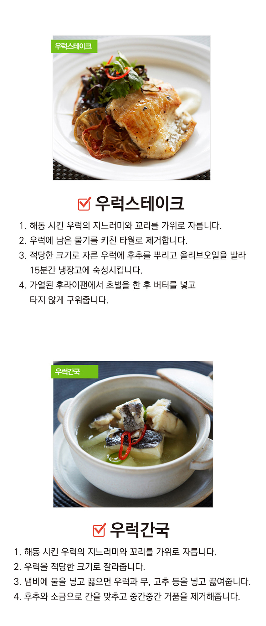 우럭스테이크

1. 해동시킨 우럭의 지느러미와 꼬리를 가위로 자릅니다.
2. 우럭에 남은 물기를 키친 타월로 제거합니다.
3. 적당한 크기로 자른 우럭에 후추를 뿌리고 올리브오일을 발라 15분간 냉장고에 숙성시킵니다.
4. 가열된 후라이팬에서 초벌을 한 후 버터를 넣고 타지 않게 구워줍니다.

우럭간국

1. 해동시킨 우럭의 지느러미와 꼬리를 가위로 자릅니다.
2. 우럭을 적당한 크기로 잘라줍니다.
3. 냄비에 물을 넣고 끓으면 우럭과 무, 고추 등을 넣고 끓여줍니다.
4. 후추와 소금으로 간을 맞추고 중간중간 거품을 제거해줍니다.