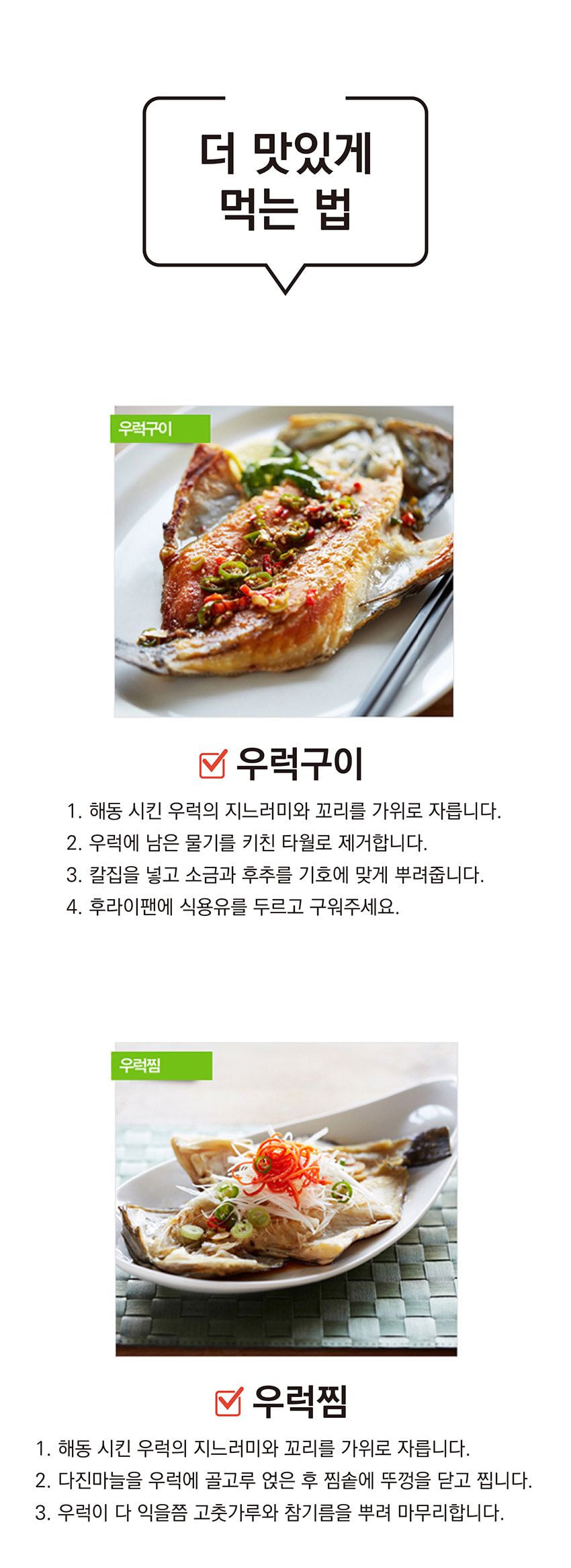 더 맛있게 먹는 법

**우럭구이**
1. 해동시킨 우럭의 지느러미와 꼬리를 가위로 자릅니다.
2. 우럭에 남은 물기를 키친 타월로 제거합니다.
3. 칼집을 넣고 소금과 후추를 기호에 맞게 뿌려줍니다.
4. 후라이팬에 식용유를 두르고 구워주세요.

**우럭찜**
1. 해동시킨 우럭의 지느러미와 꼬리를 가위로 자릅니다.
2. 다진 마늘을 우럭에 골고루 얹은 후 찜솥에 뚜껑을 닫고 찝니다.
3. 우럭이 다 익을 즈음 고춧가루와 참기름을 뿌려 마무리합니다.
