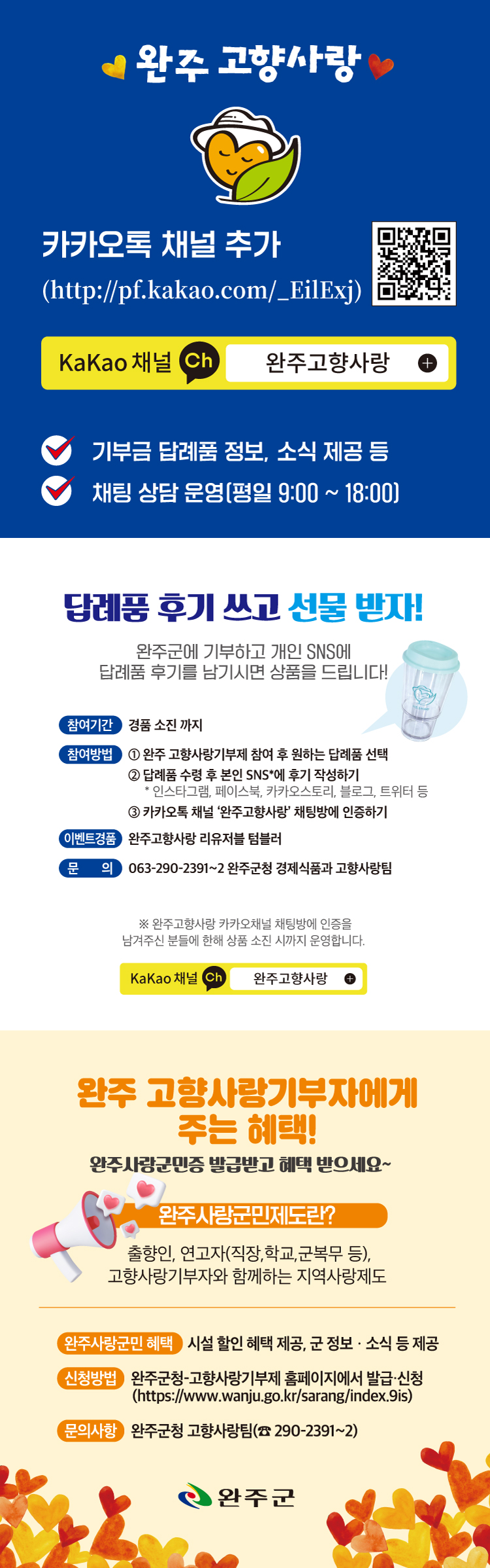 완주 고향사랑 카카오톡 채널을 추가하세요 (http://pf.kakao.com/EilExj). KaKao 채널 '완주고향사랑'에서는 기부금 답례품 정보와 소식을 제공하며, 평일 9:00 ~ 18:00 동안 채팅 상담을 운영합니다. 답례품 후기를 작성하고 선물을 받아보세요! 완주군에 기부하고 개인 SNS에 답례품 후기를 남기시면 상품을 드립니다. 참여기간: 경품 소진 시까지참여방법:1. 완주 고향사랑기부제에 참여 후 원하는 답례품 선택2. 답례품 수령 후 본인 SNS(인스타그램, 페이스북, 카카오스토리, 블로그, 트위터 등)에 후기 작성3. 카카오톡 채널 '완주고향사랑' 채팅방에 인증이벤트 경품: 완주고향사랑 리유저블 텀블러문의: 063-290-2391~2 (완주군청 경제식품과 고향사랑팀)카카오톡 채널 '완주고향사랑' 채팅방에 인증을 남겨주신 분들에 한해 상품 소진 시까지 운영합니다.KaKao 채널 '완주고향사랑'에서는 완주 고향사랑기부자에게 다양한 혜택을 제공합니다. 완주사랑군민증을 발급받고 혜택을 누리세요!완주사랑군민제도란?출향인, 연고자(직장, 학교, 군복무 등), 고향사랑기부자와 함께하는 지역사랑제도입니다.완주사랑군민 혜택:- 시설 할인 혜택 제공- 군 정보 소식 제공신청방법:완주군청 고향사랑기부제 홈페이지에서 발급·신청 (https://www.wanju.go.kr/sarang/index.9is)문의사항: 완주군청 고향사랑팀 (063-290-2391~2)