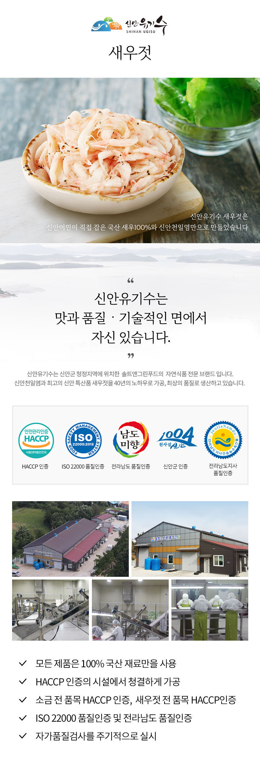 신안유기 SHINAN UGISU 새우젓은 신안 어민이 직접 잡은 국산 새우 100%와 신안 천일염만으로 만들었습니다. 신안유기수는 맛과 품질, 기술적인 면에서 자신 있습니다. 신안유기수는 신안군 청정지역에 위치한 솔트앤그린푸드의 자연식품 전문 브랜드입니다. 신안 천일염과 최고의 신안 특산품 새우젓을 40년의 노하우로 가공하여 최상의 품질로 생산하고 있습니다. 모든 제품은 100% 국산 재료만을 사용하며, HACCP 인증의 시설에서 청결하게 가공됩니다. 소금전 품목 HACCP 인증, 새우젓전 품목 HACCP 인증, ISO 22000 품질인증 및 전라남도 품질인증을 받았으며, 자가 품질 검사를 주기적으로 실시합니다.