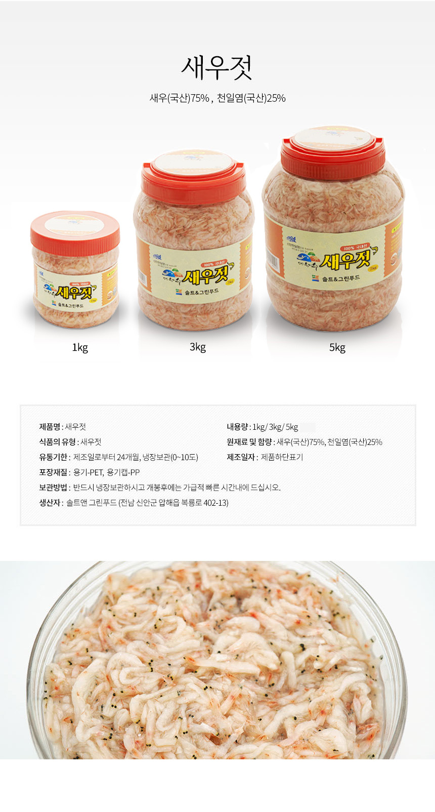 새우젓 새우(국산) 75%, 천일염(국산) 250% 국내산 새우젓
제품명: 새우젓
내용량: 1kg / 3kg / 5kg
식품의 유형: 새우젓
원재료 및 함량: 새우(국산) 75%, 천일염(국산) 25%
유통기한: 제조일로부터 24개월, 냉장보관(0~10도)
제조일자: 제품 하단 표기
포장재질: 용기-PET, 용기캡-PP
보관방법: 반드시 냉장보관하시고 개봉 후에는 가급적 빠른 시간 내에 드십시오.
생산자: 솔트앤 그린푸드 (전남 신안군 압해읍 복룡로 402-13)