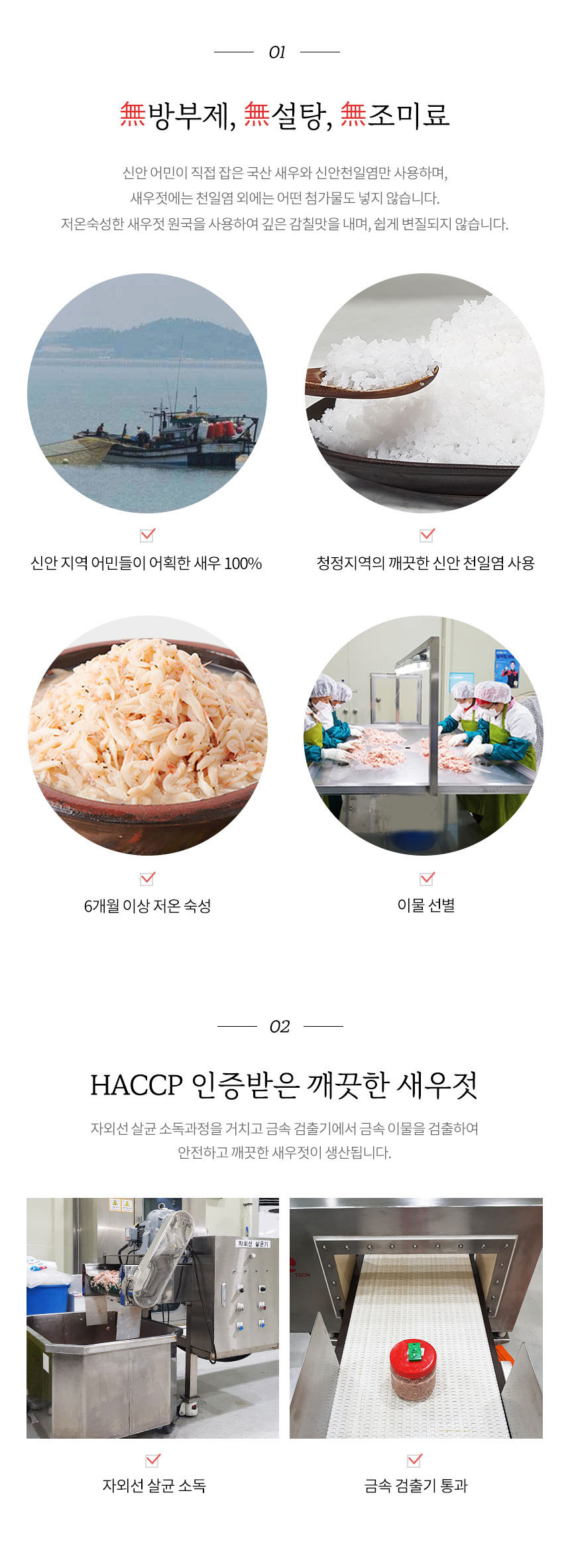 방부제, 설탕, 조미료를 사용하지 않습니다. 신안 어민이 직접 잡은 국산 새우와 신안 천일염만 사용하며, 새우젓에는 천일염 외에는 어떤 첨가물도 넣지 않습니다. 저온 숙성한 새우젓 원국을 사용하여 깊은 감칠맛을 내며, 쉽게 변질되지 않습니다. 신안 지역 어민들이 어획한 새우 100%와 청정지역의 깨끗한 신안 천일염을 사용하여 6개월 이상 저온 숙성하고 이물을 선별합니다. HACCP 인증을 받은 깨끗한 새우젓은 자외선 살균 소독 과정을 거치고 금속 검출기에서 금속 이물을 검출하여 안전하고 깨끗한 새우젓이 생산됩니다.