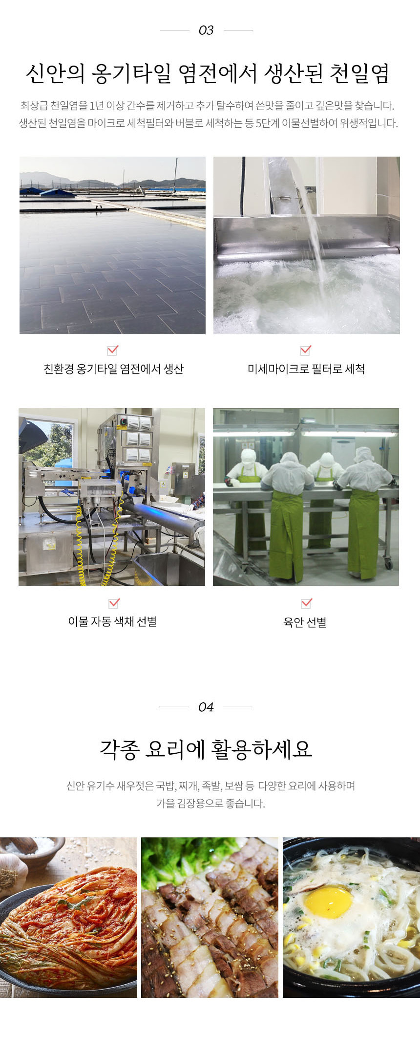 신안의 옹기타일 염전에서 생산된 최상급 천일염을 1년 이상 간수를 제거하고 추가 탈수하여 쓴맛을 줄이고 깊은 맛을 찾습니다. 생산된 천일염을 마이크로 세척필터와 버블로 세척하는 등 5단계 이물 선별하여 위생적입니다. 친환경 옹기타일 염전에서 생산된 미세마이크로 필터로 세척하고 이물 자동 색채 선별과 육안 선별을 거칩니다.
신안 유기수 새우젓은 국밥, 찌개, 족발, 보쌈 등 다양한 요리에 사용하며 가을 김장용으로 좋습니다.