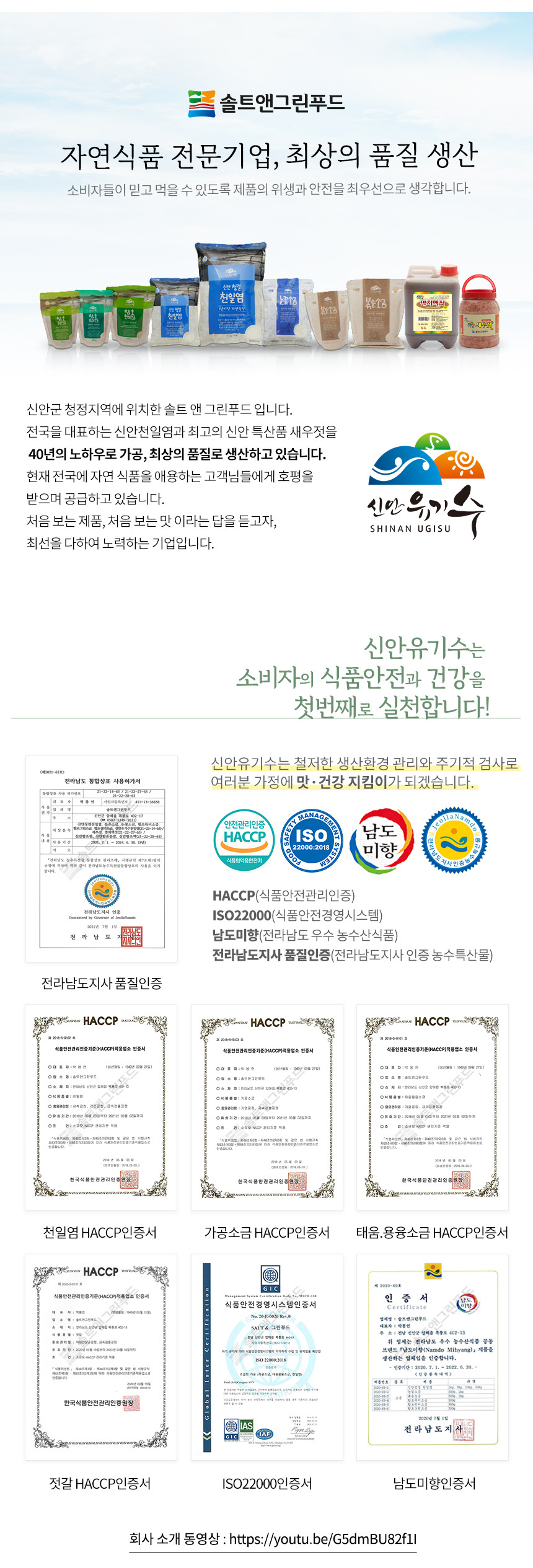 솔트앤그린푸드는 자연식품 전문기업으로, 최상의 품질을 생산하며 소비자들이 믿고 먹을 수 있도록 제품의 위생과 안전을 최우선으로 생각합니다. 신안 청결 천일염, 눈꽃소금, 볶은소금, 멸치액젓 등을 생산하는 솔트앤그린푸드는 신안군 청정지역에 위치해 있습니다. 전국을 대표하는 신안천일염과 최고의 신안 특산품 새우젓을 40년의 노하우로 가공하여 최상의 품질로 생산하고 있습니다. 현재 전국의 자연 식품을 애용하는 고객님들에게 호평을 받으며 공급하고 있습니다. 신안유기는 소비자의 식품안전과 건강을 첫 번째로 실천하는 기업으로, 철저한 생산환경 관리와 주기적 검사로 전라남도 통합상표 사용허가서를 받았습니다. 여러분 가정에 맛과 건강을 지키는 역할을 하겠습니다.
솔트앤그린푸드는 전라남도 우수 농수산식품 브랜드 '남도미향' 제품을 생산하는 업체임을 인증받았습니다. 인증기간은 2020년 2월 16일부터 2022년 6월 30일까지입니다.
회사소개 동영상: https://youtu.be/G5dmBU82f1I
