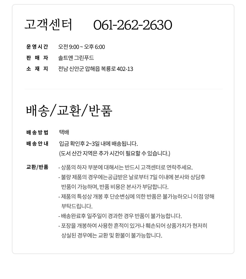 고객센터 061-262-2630 운영시간 오전 9:00~오후 6:00
판매자: 솔트앤 그린푸드
소재지: 전남 신안군 압해읍 복룡로 402-13
배송/교환/반품 안내:
- 배송방법: 택배
- 배송안내: 입금 확인 후 2~3일 내에 배송됩니다. (도서 산간 지역은 추가 시간이 필요할 수 있습니다.)
- 교환/반품:
- 상품의 하자 부분에 대해서는 반드시 고객센터로 연락 주세요.
- 불량 제품의 경우, 공급받은 날로부터 7일 이내에 본사와 상담 후 반품이 가능하며, 반품 비용은 본사가 부담합니다.
- 제품의 특성상 개봉 후 단순 변심에 의한 반품은 불가능하오니 이점 양해 부탁드립니다.
- 배송 완료 후 일주일이 경과한 경우 반품이 불가능합니다.
- 포장을 개봉하여 사용한 흔적이 있거나 훼손되어 상품 가치가 현저히 상실된 경우에는 교환 및 환불이 불가능합니다.