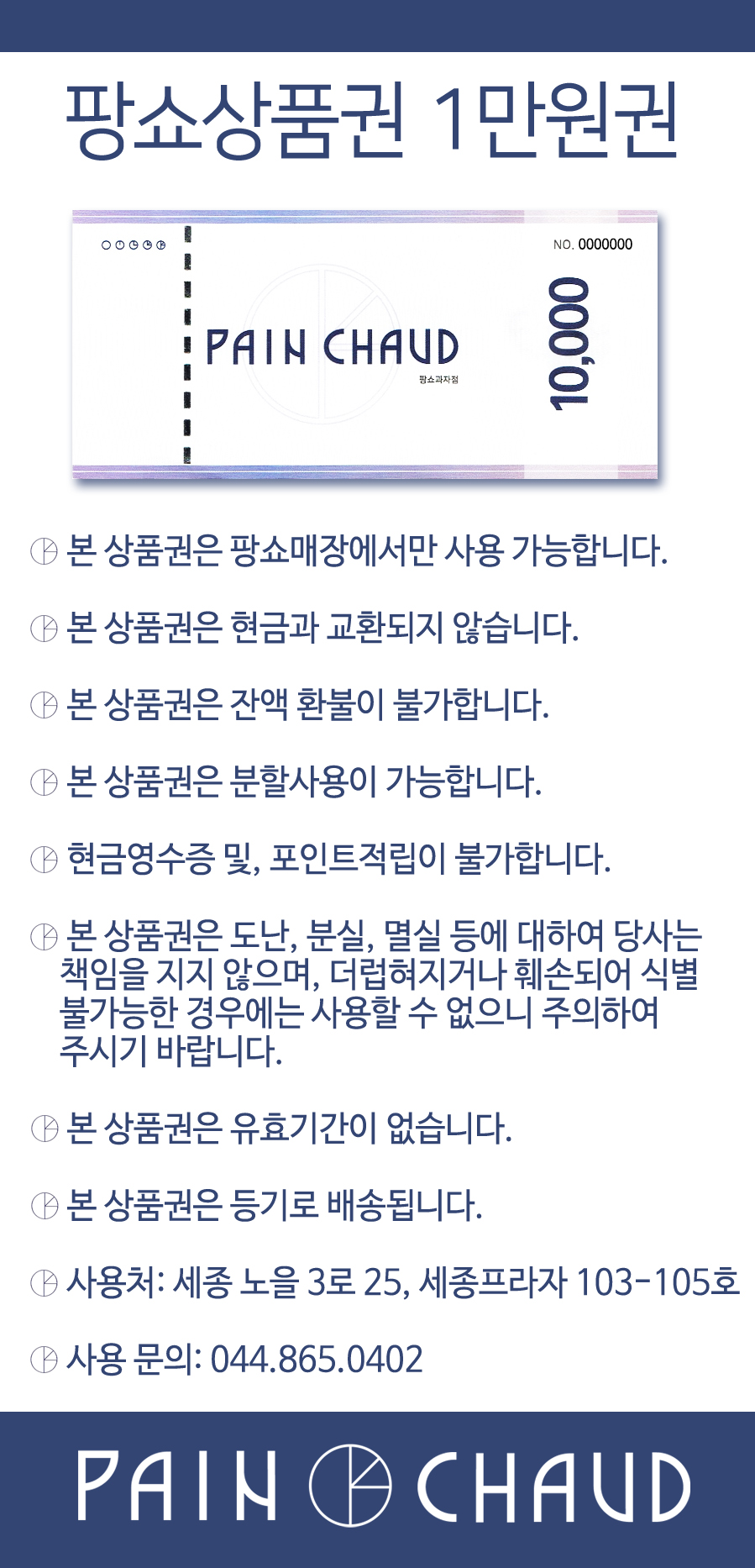 팡쇼상품권 1만원권 NO.0000000 PAIN CHAUD 10,000 팡소과자점본 상품권은 팡쇼매장에서만 사용 가능합니다.본 상품권은 현금과 교환되지 않습니다.본 상품권은 잔액 환불이 불가합니다.본 상품권은 분할 사용이 가능합니다.현금영수증 및 포인트 적립이 불가합니다.본 상품권은 도난, 분실, 멸실 등에 대하여 당사는 책임을 지지 않으며, 더럽혀지거나 훼손되어 식별 불가능한 경우에는 사용할 수 없으니 주의하여 주시기 바랍니다.본 상품권은 유효기간이 없습니다.본 상품권은 등기로 배송됩니다.사용처: 세종 노을 3로 25, 세종프라자 103-105호사용 문의: 044-865-0402PAIN CHAUD